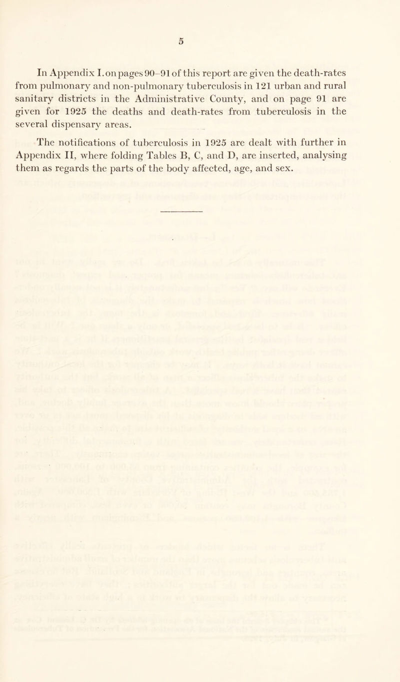 In Appendix I. on pages 90-91 of this report are given the death-rates from pulmonary and non-pulmonary tuberculosis in 121 urban and rural sanitary districts in the Administrative County, and on page 91 are given for 1925 the deaths and death-rates from tuberculosis in the several dispensary areas. The notifications of tuberculosis in 1925 are dealt with further in Appendix II, where folding Tables B, C, and D, are inserted, analysing them as regards the parts of the body affected, age, and sex.