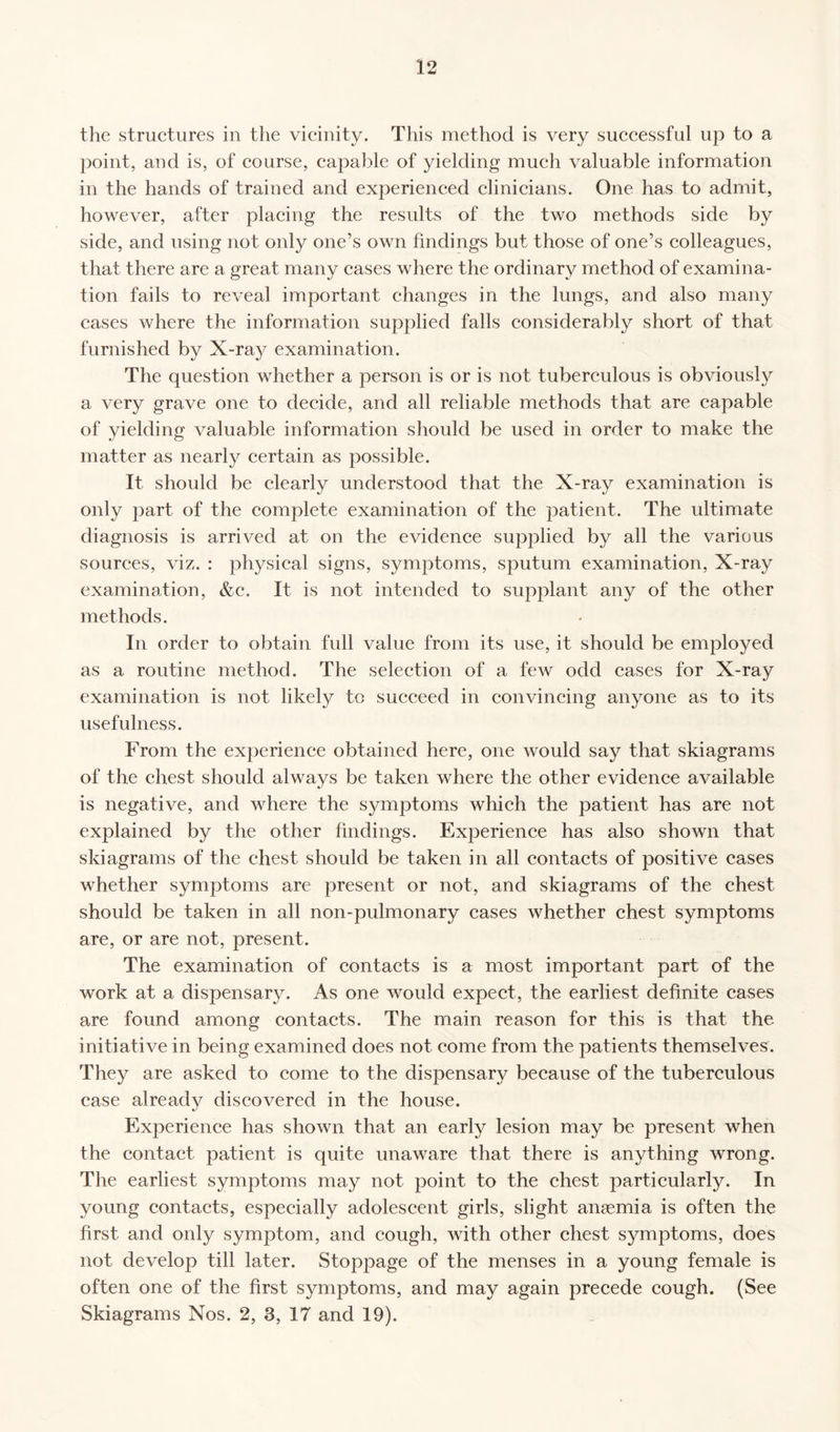 12 the structures in the vicinity. This method is very successful up to a point, and is, of course, capable of yielding much valuable information in the hands of trained and experienced clinicians. One has to admit, however, after placing the results of the two methods side by side, and using not only one’s own findings but those of one’s colleagues, that there are a great many cases where the ordinary method of examina¬ tion fails to reveal important changes in the lungs, and also many cases where the information supplied falls considerably short of that furnished by X-ray examination. The question whether a person is or is not tuberculous is obviously a very grave one to decide, and all reliable methods that are capable of yielding valuable information should be used in order to make the matter as nearly certain as possible. It should be clearly understood that the X-ray examination is only part of the complete examination of the patient. The ultimate diagnosis is arrived at on the evidence supplied by all the various sources, viz. : physical signs, symptoms, sputum examination, X-ray examination, &c. It is not intended to supplant any of the other methods. In order to obtain full value from its use, it should be employed as a routine method. The selection of a few odd cases for X-ray examination is not likely to succeed in convincing anyone as to its usefulness. From the experience obtained here, one would say that skiagrams of the chest should always be taken where the other evidence available is negative, and where the symptoms which the patient has are not explained by the other findings. Experience has also shown that skiagrams of the chest should be taken in all contacts of positive cases whether symptoms are present or not, and skiagrams of the chest should be taken in all non-pulmonary cases whether chest symptoms are, or are not, present. The examination of contacts is a most important part of the work at a dispensary. As one would expect, the earliest definite cases are found among contacts. The main reason for this is that the initiative in being examined does not come from the patients themselves. They are asked to come to the dispensary because of the tuberculous case already discovered in the house. Experience has shown that an early lesion may be present when the contact patient is quite unaware that there is anything wrong. The earliest symptoms may not point to the chest particularly. In young contacts, especially adolescent girls, slight anaemia is often the first and only symptom, and cough, with other chest symptoms, does not develop till later. Stoppage of the menses in a young female is often one of the first symptoms, and may again precede cough. (See