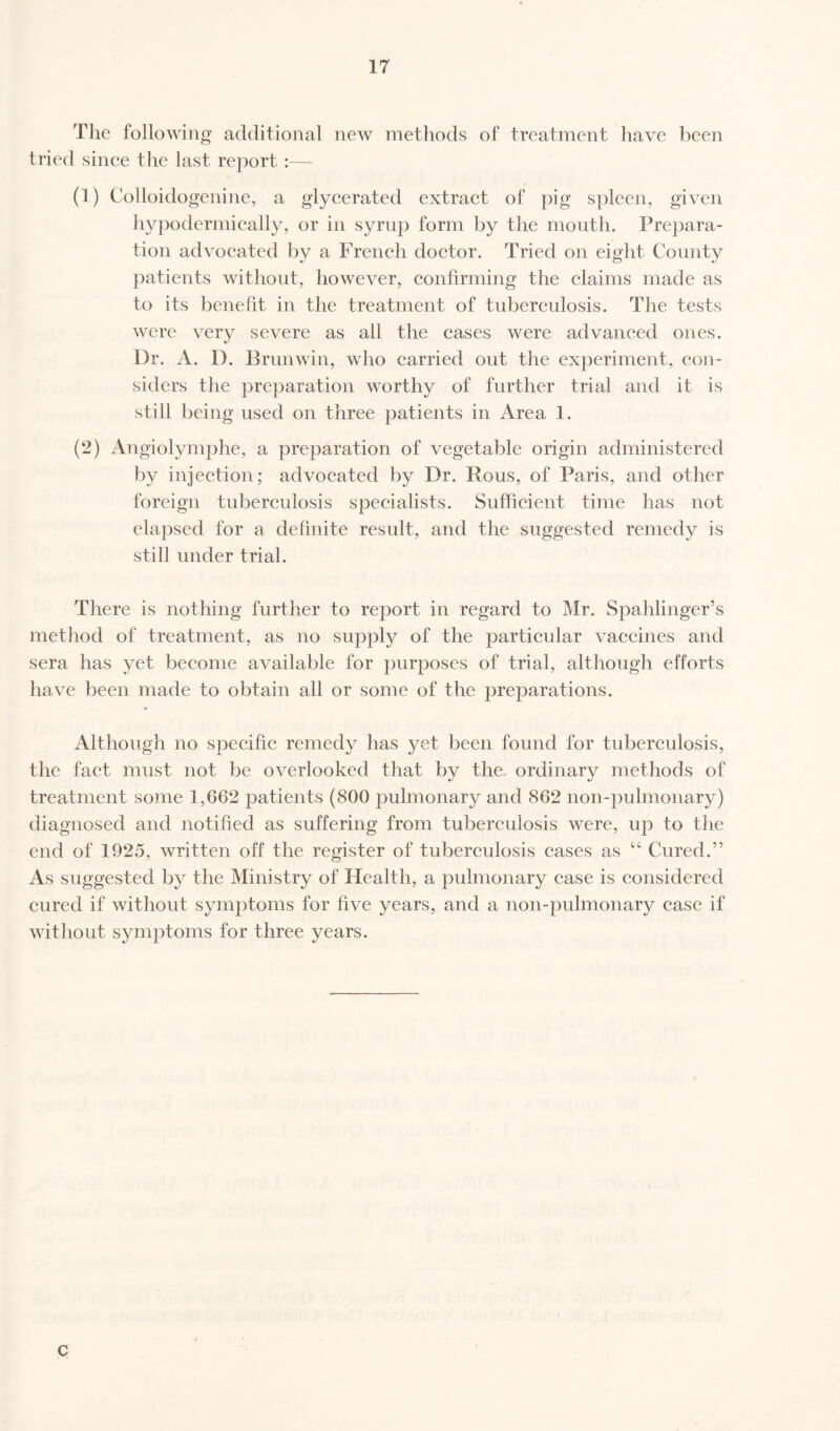 The following additional new methods of treatment have been tried since the last report:— (1) Colloidogenine, a glycerated extract of pig spleen, given hypodermically, or in syrup form by the mouth. Prepara¬ tion advocated by a French doctor. Tried on eight County patients without, however, confirming the claims made as to its benefit in the treatment of tuberculosis. The tests were very severe as all the cases were advanced ones. Dr. A. 1). Brunwin, who carried out the experiment, con¬ siders the preparation worthy of further trial and it is still being used on three patients in Area 1. (2) Angiolymphe, a preparation of vegetable origin administered by injection; advocated by Dr. Rous, of Paris, and other foreign tuberculosis specialists. Sufficient time has not elapsed for a definite result, and the suggested remedy is still under trial. There is nothing further to report in regard to Mr. Spahlinger’s method of treatment, as no supply of the particular vaccines and sera has yet become available for purposes of trial, although efforts have been made to obtain all or some of the preparations. Although no specific remedy has yet been found for tuberculosis, the fact must not be overlooked that by the. ordinary methods of treatment some 1,662 patients (800 pulmonary and 862 non-pulmonary) diagnosed and notified as suffering from tuberculosis were, up to the end of 1925, written off the register of tuberculosis cases as “ Cured.” As suggested by the Ministry of Health, a pulmonary case is considered cured if without symptoms for five years, and a non-pulmonary case if without symptoms for three years. c