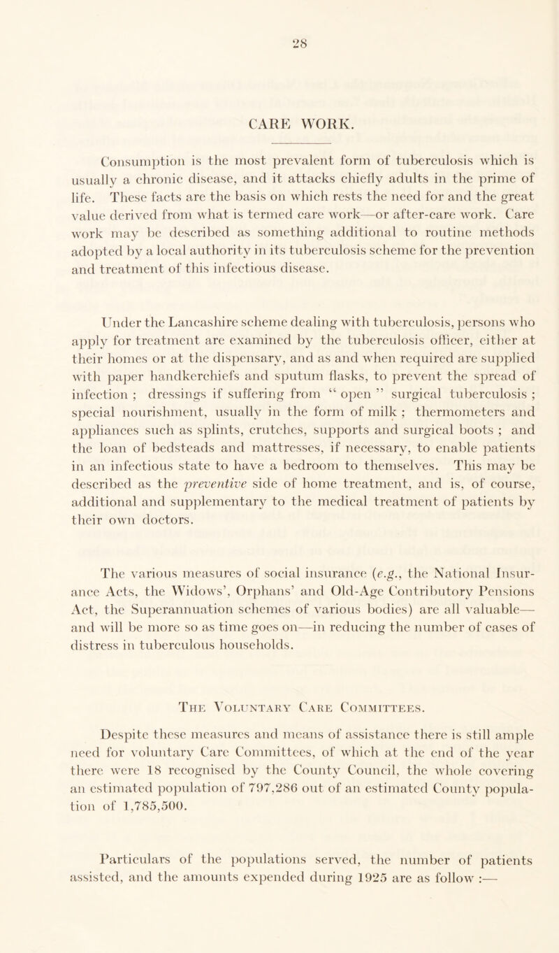 CARE WORK. Consumption is the most prevalent form of tuberculosis which is usually a chronic disease, and it attacks chiefly adults in the prime of life. These facts are the basis on which rests the need for and the great value derived from what is termed care work—or after-care work. Care work may be described as something additional to routine methods adopted by a local authority in its tuberculosis scheme for the prevention and treatment of this infectious disease. Under the Lancashire scheme dealing with tuberculosis, persons who apply for treatment are examined by the tuberculosis officer, either at their homes or at the dispensary, and as and when required are supplied with paper handkerchiefs and sputum flasks, to prevent the spread of infection ; dressings if suffering from “ open ” surgical tuberculosis ; special nourishment, usually in the form of milk ; thermometers and appliances such as splints, crutches, supports and surgical boots ; and the loan of bedsteads and mattresses, if necessary, to enable patients in an infectious state to have a bedroom to themselves. This mav be •J described as the 'preventive side of home treatment, and is, of course, additional and supplementary to the medical treatment of patients by their own doctors. The various measures of social insurance (e.g., the National Insur¬ ance Acts, the Widows’, Orphans’ and Old-Age Contributory Pensions Act, the Superannuation schemes of various bodies) are all valuable— and will be more so as time goes on—in reducing the number of cases of distress in tuberculous households. The Voluntary Care Committees. Despite these measures and means of assistance there is still ample need for voluntary Care Committees, of which at the end of the year there were 18 recognised by the County Council, the whole covering an estimated population of 797.286 out of an estimated County popula¬ tion of 1,785,500. Particulars of the populations served, the number of patients assisted, and the amounts expended during 1925 are as follow :—