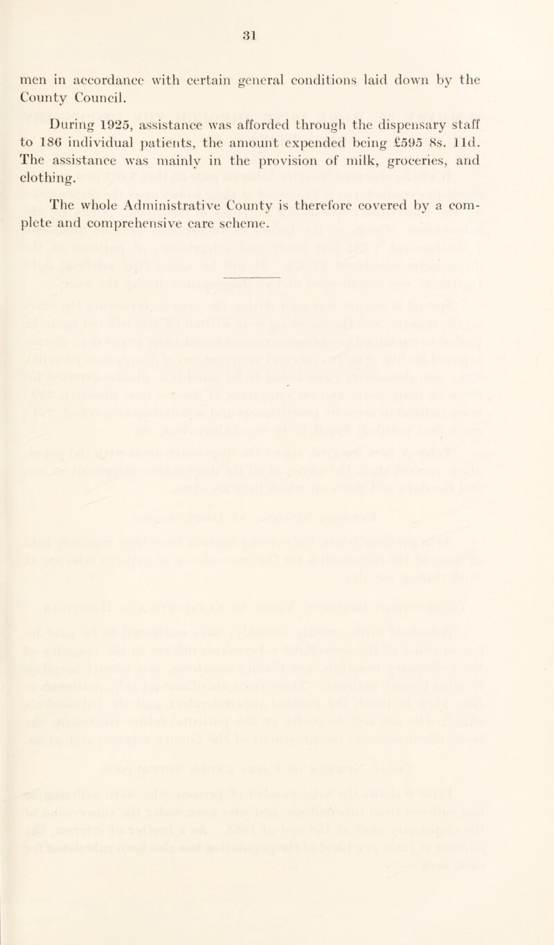 men in accordance with certain general conditions laid down by the County Council. During 1925, assistance was afforded through the dispensary staff to 186 individual patients, the amount expended being £595 8s. lid. The assistance was mainly in the provision of milk, groceries, and clothing. The whole Administrative County is therefore covered by a com¬ plete and comprehensive care scheme.