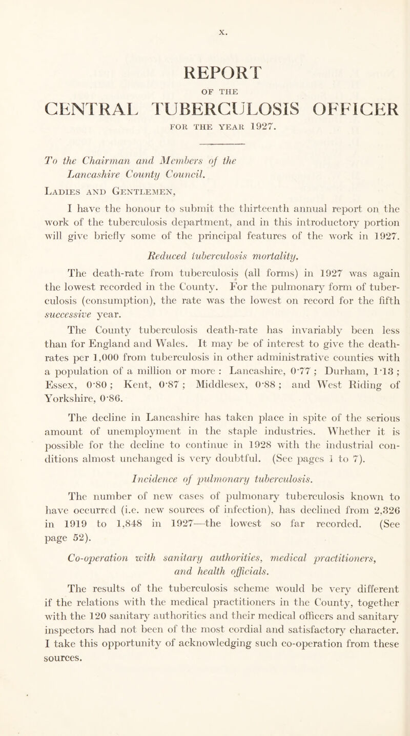 REPORT OF THE CENTRAL TUBERCULOSIS OFFICER FOR THE YEAR 1927. To the Chairman and Members of the Lancashire County Council. Ladies and Gentlemen, I have the honour to submit the thirteenth annual report on the work of the tuberculosis department, and in this introductory portion will give briefly some of the principal features of the work in 1927. Reduced tuberculosis mortality. The death-rate from tuberculosis (all forms) in 1927 was again the lowest recorded in the County. For the pulmonary form of tuber¬ culosis (consumption), the rate was the lowest on record for the fifth successive year. The County tuberculosis death-rate has invariably been less than for England and Wales. It may be of interest to give the death- rates per 1,000 from tuberculosis in other administrative counties with a population of a million or more : Lancashire, 0*77 ; Durham, 1T3 ; Essex, 0'80; Kent, 0’87 ; Middlesex, 0'88 ; and West Riding of Yorkshire, 0’86. The decline in Lancashire has taken place in spite of the serious amount of unemployment in the staple industries. Whether it is possible for the decline to continue in 1928 with the industrial con¬ ditions almost unchanged is very doubtful. (See pages 1 to 7). Incidence of pulmonary tuberculosis. The number of new cases of pulmonary tuberculosis known to have occurred (i.e. new sources of infection), has declined from 2,326 in 1919 to 1,848 in 1927—the lowest so far recorded. (See page 52). Co-operation with sanitary authorities, medical practitioners, and health officials. The results of the tuberculosis scheme would be very different if the relations with the medical practitioners in the County, together with the 120 sanitary authorities and their medical officers and sanitary inspectors had not been of the most cordial and satisfactory character. I take this opportunity of acknowledging such co-operation from these sources.