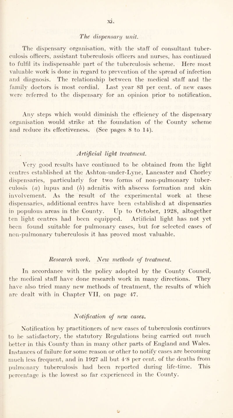 The dispensary unit. The dispensary organisation, with the staff of consultant tuber¬ culosis officers, assistant tuberculosis officers and nurses, has continued to fulfil its indispensable part of the tuberculosis scheme. Here most valuable work is done in regard to prevention of the spread of infection and diagnosis. The relationship between the medical staff and the family doctors is most cordial. Last year 83 per cent, of new cases were referred to the dispensary for an opinion prior to notification. Any steps which would diminish the efficiency of the dispensary organisation would strike at the foundation of the County scheme and reduce its effectiveness. (See pages 8 to 14). Artificial light treatment. Very good results have continued to be obtained from the light centres established at the Asliton-under-Lyne, Lancaster and Chorlev dispensaries, particularly for two forms of non-pulmonarv tuber¬ culosis (a) lupus and (b) adenitis with abscess formation and skin involvement. As the result of the experimental work at these dispensaries, additional centres have been established at dispensaries in populous areas in the County. Up to October, 1928, altogether ten light centres had been equipped. Artificial light has not yet been found suitable for pulmonary cases, but for selected cases of non-pulmonarv tuberculosis it has proved most valuable. Research work. New methods of treatment. In accordance with the policy adopted by the County Council, the medical staff have done research work in many directions. They have also tried many new methods of treatment, the results of which are dealt with in Chapter VII, on page 47. Notification of new cases. Notification by practitioners of new cases of tuberculosis continues to be satisfactory, the statutory Regulations being carried out much better in this County than in many other parts of England and Wales. Instances of failure for some reason or other to notify cases are becoming much less frequent, and in 1927 all but 4‘8 per cent, of the deaths from pulmonary tuberculosis had been reported during life-time. This percentage is the lowest so far experienced in the County. o