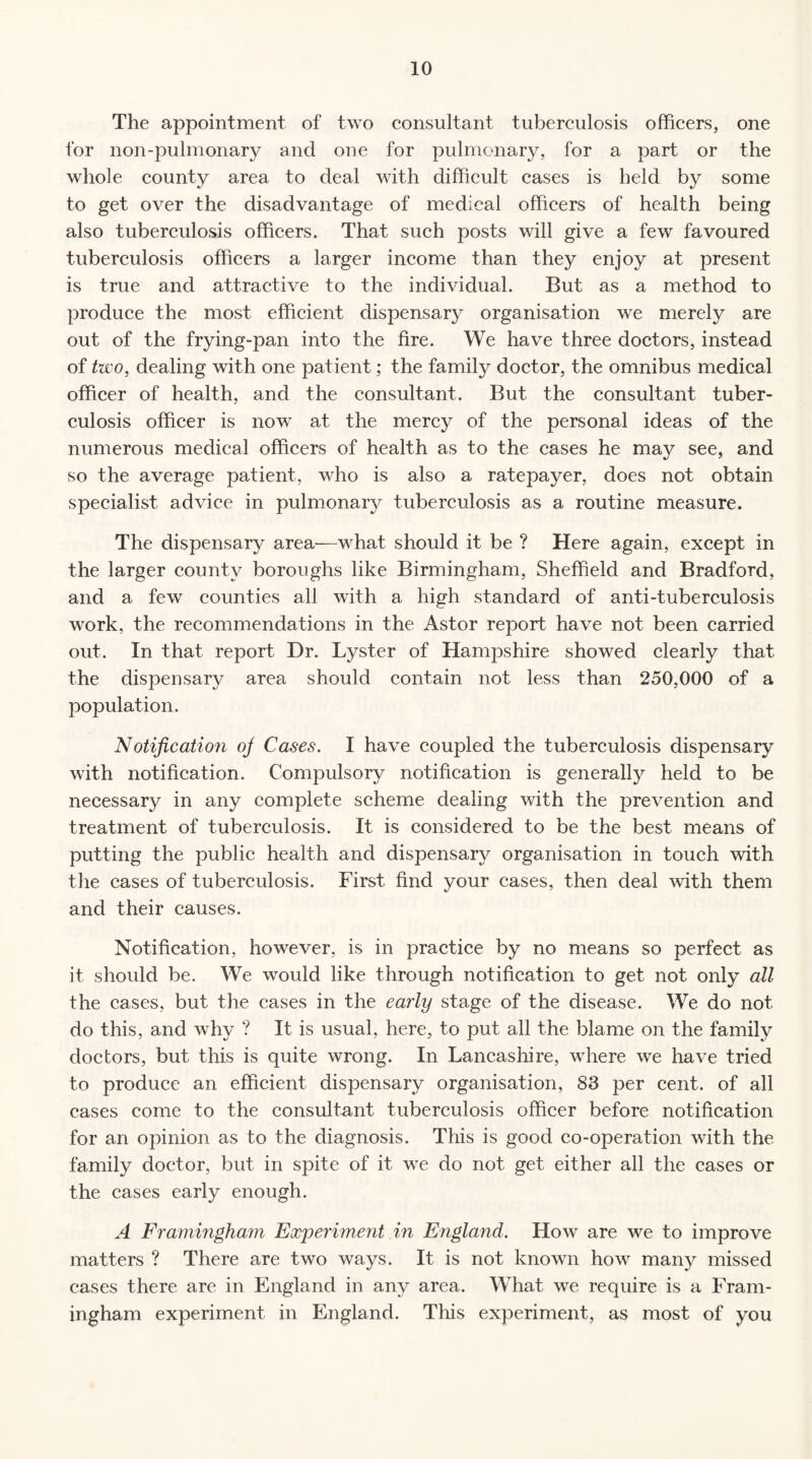 The appointment of two consultant tuberculosis officers, one for non-pulmonary and one for pulmonary, for a part or the whole county area to deal with difficult cases is held by some to get over the disadvantage of medical officers of health being also tuberculosis officers. That such posts will give a few favoured tuberculosis officers a larger income than they enjoy at present is true and attractive to the individual. But as a method to produce the most efficient dispensary organisation we merely are out of the frying-pan into the fire. We have three doctors, instead of two, dealing with one patient; the family doctor, the omnibus medical officer of health, and the consultant. But the consultant tuber¬ culosis officer is now at the mercy of the personal ideas of the numerous medical officers of health as to the cases he may see, and so the average patient, who is also a ratepayer, does not obtain specialist advice in pulmonary tuberculosis as a routine measure. The dispensary area—what should it be ? Here again, except in the larger county boroughs like Birmingham, Sheffield and Bradford, and a few counties all with a high standard of anti-tuberculosis work, the recommendations in the Astor report have not been carried out. In that report Dr. Lyster of Hampshire showed clearly that the dispensary area should contain not less than 250,000 of a population. Notification oj Cases. I have coupled the tuberculosis dispensary with notification. Compulsory notification is generally held to be necessary in any complete scheme dealing with the prevention and treatment of tuberculosis. It is considered to be the best means of putting the public health and dispensary organisation in touch with the cases of tuberculosis. First find your cases, then deal with them and their causes. Notification, however, is in practice by no means so perfect as it should be. We would like through notification to get not only all the cases, but the cases in the early stage of the disease. We do not do this, and why ? It is usual, here, to put all the blame on the family doctors, but this is quite wrong. In Lancashire, where we have tried to produce an efficient dispensary organisation, 83 per cent, of all cases come to the consultant tuberculosis officer before notification for an opinion as to the diagnosis. This is good co-operation with the family doctor, but in spite of it we do not get either all the cases or the cases early enough. A Framingham Experiment in England. How are we to improve matters ? There are two ways. It is not known how many missed cases there are in England in any area. What we require is a Fram¬ ingham experiment in England. This experiment, as most of you