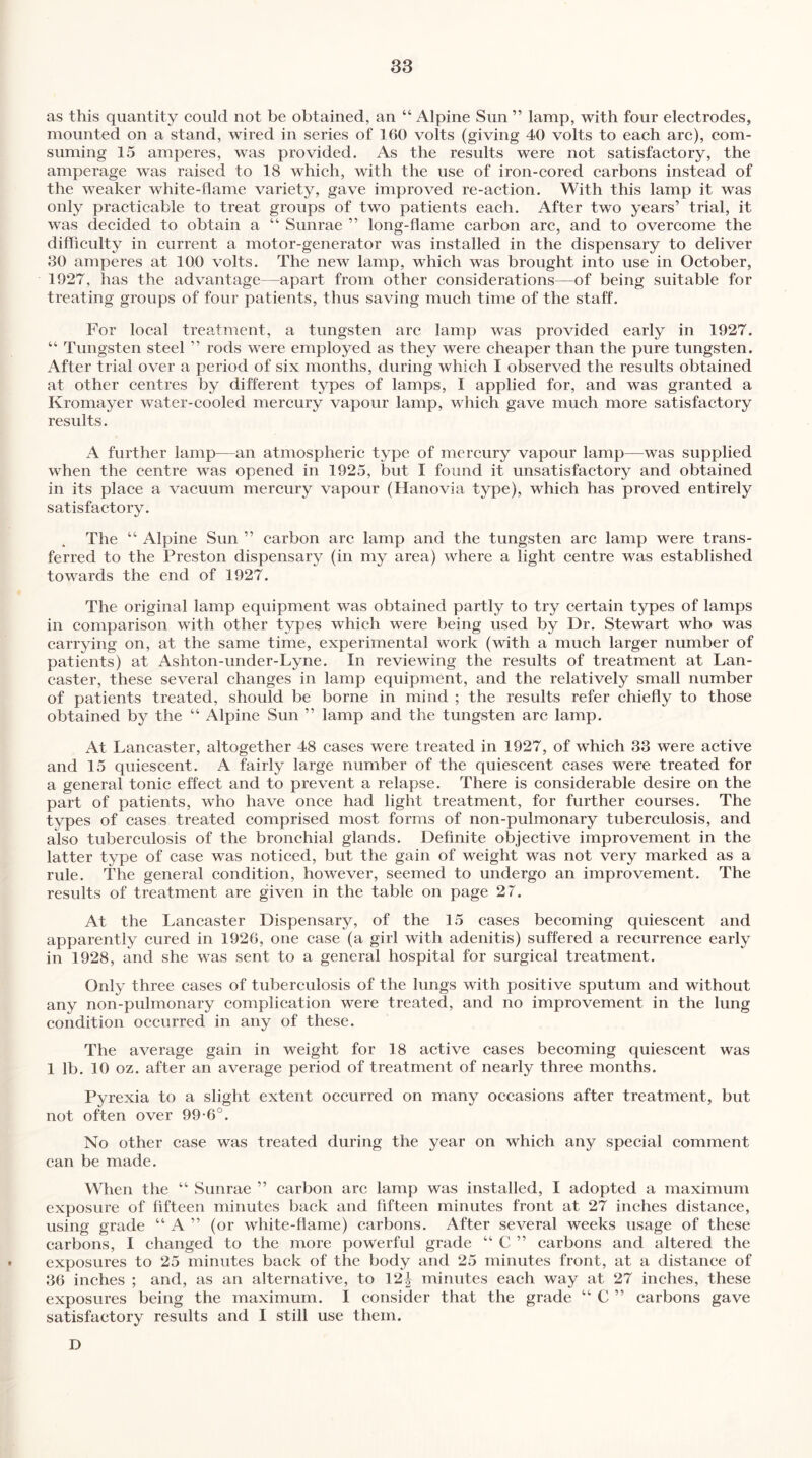 as this quantity could not be obtained, an “ Alpine Sun ” lamp, with four electrodes, mounted on a stand, wired in series of 160 volts (giving 40 volts to each arc), com- suming 15 amperes, was provided. As the results were not satisfactory, the amperage was raised to 18 which, with the use of iron-cored carbons instead of the weaker white-flame variety, gave improved re-action. With this lamp it was only practicable to treat groups of two patients each. After two years’ trial, it was decided to obtain a “ Sunrae ” long-flame carbon arc, and to overcome the difficulty in current a motor-generator was installed in the dispensary to deliver 30 amperes at 100 volts. The new lamp, which was brought into use in October, 1927, has the advantage—apart from other considerations—of being suitable for treating groups of four patients, thus saving much time of the staff. For local treatment, a tungsten arc lamp was provided early in 1927. “ Tungsten steel ” rods were employed as they were cheaper than the pure tungsten. After trial over a period of six months, during which I observed the results obtained at other centres by different types of lamps, I applied for, and was granted a Kromayer water-cooled mercury vapour lamp, which gave much more satisfactory results. A further lamp—an atmospheric type of mercury vapour lamp—was supplied when the centre was opened in 1925, but I found it unsatisfactory and obtained in its place a vacuum mercury vapour (Hanovia type), which has proved entirely satisfactory. The 44 Alpine Sun ” carbon arc lamp and the tungsten arc lamp were trans¬ ferred to the Preston dispensary (in my area) where a light centre was established towards the end of 1927. The original lamp equipment was obtained partly to try certain types of lamps in comparison with other types which were being used by Dr. Stewart who was carrying on, at the same time, experimental work (with a much larger number of patients) at Ashton-under-Lyne. In reviewing the results of treatment at Lan¬ caster, these several changes in lamp equipment, and the relatively small number of patients treated, should be borne in mind ; the results refer chiefly to those obtained by the 44 Alpine Sun ” lamp and the tungsten arc lamp. At Lancaster, altogether 48 cases were treated in 1927, of which 33 were active and 15 quiescent. A fairly large number of the quiescent cases were treated for a general tonic effect and to prevent a relapse. There is considerable desire on the part of patients, who have once had light treatment, for further courses. The types of cases treated comprised most forms of non-pulmonary tuberculosis, and also tuberculosis of the bronchial glands. Definite objective improvement in the latter type of case was noticed, but the gain of weight was not very marked as a rule. The general condition, however, seemed to undergo an improvement. The results of treatment are given in the table on page 27. At the Lancaster Dispensary, of the 15 cases becoming quiescent and apparently cured in 1926, one case (a girl with adenitis) suffered a recurrence early in 1928, and she was sent to a general hospital for surgical treatment. Only three cases of tuberculosis of the lungs with positive sputum and without any non-pulmonary complication were treated, and no improvement in the lung condition occurred in any of these. The average gain in weight for 18 active cases becoming quiescent was 1 lb. 10 oz. after an average period of treatment of nearly three months. Pyrexia to a slight extent occurred on many occasions after treatment, but not often over 99-6°. No other case was treated during the year on which any special comment can be made. When the 44 Sunrae ” carbon arc lamp was installed, I adopted a maximum exposure of fifteen minutes back and fifteen minutes front at 27 inches distance, using grade 44 A ” (or white-flame) carbons. After several weeks usage of these carbons, I changed to the more powerful grade 44 C ” carbons and altered the exposures to 25 minutes back of the body and 25 minutes front, at a distance of 36 inches ; and, as an alternative, to 12^ minutes each way at 27 inches, these exposures being the maximum. I consider that the grade 44 C ” carbons gave satisfactory results and I still use them. D