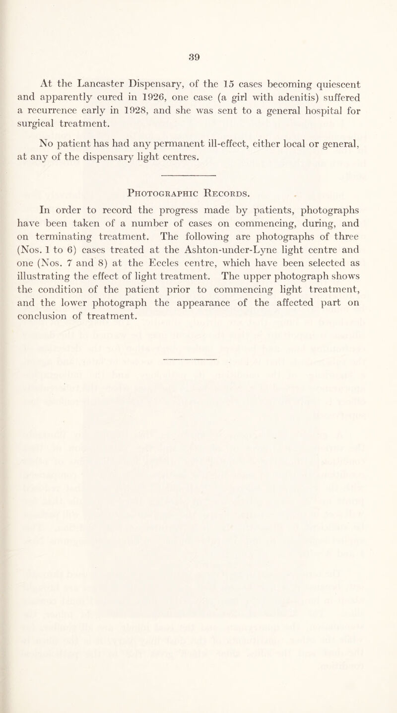 At the Lancaster Dispensary, of the 15 cases becoming quiescent and apparently cured in 1926, one case (a girl with adenitis) suffered a recurrence early in 1928, and she was sent to a general hospital for surgical treatment. No patient has had any permanent ill-effect, either local or general, at any of the dispensary light centres. Photographic Records. In order to record the progress made by patients, photographs have been taken of a number of cases on commencing, during, and on terminating treatment. The following are photographs of three (Nos. 1 to 6) cases treated at the Ashton-under-Lyne light centre and one (Nos. 7 and 8) at the Eccles centre, which have been selected as illustrating the effect of light treatment. The upper photograph shows the condition of the patient prior to commencing light treatment, and the lower photograph the appearance of the affected part on conclusion of treatment.