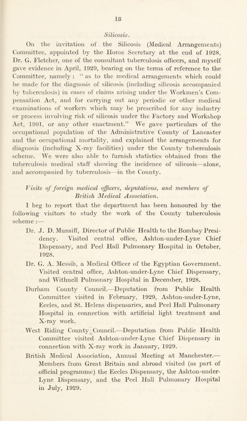 Silicosis. On the invitation of the Silicosis (Medical Arrangements) Committee, appointed by the Home Secretary at the end of 1928, Dr. G. Fletcher, one of the consultant tuberculosis officers, and myself gave evidence in April, 1929, bearing on the terms of reference to the Committee, namely : “ as to the medical arrangements which could be made for the diagnosis of silicosis (including silicosis accompanied by tuberculosis) in cases of claims arising under the Workmen’s Com¬ pensation Act, and for carrying out any periodic or other medical examinations of workers which may be prescribed for any industry or process involving risk of silicosis under the Factory and Workshop Act, 1901, or any other enactment.” We gave particulars of the occupational population of the Administrative County of Lancaster and the occupational mortality, and explained the arrangements for diagnosis (including X-ray facilities) under the County tuberculosis scheme. We were also able to furnish statistics obtained from the tuberculosis medical staff showing the incidence of silicosis—alone, and accompanied by tuberculosis—in the County. Visits of foreign medical officers, deputations, and members of British Medical Association. I beg to report that the department has been honoured by the following visitors to study the work of the County tuberculosis scheme :— Dr. J. D. Munsiff, Director of Public Health to the Bombay Presi¬ dency. Visited central office, Ashton-under-Lyne Chief Dispensary, and Peel Hall Pulmonary Hospital in October, 1928. Dr. G. A. Messih, a Medical Officer of the Egyptian Government. Visited central office, Ashton-under-Lyne Chief Dispensary, and Withnell Pulmonary Hospital in December, 1928. Durham County Council.—Deputation from Public Health Committee visited in February, 1929, Ashton-under-Lyne, Eccles, and St. Helens dispensaries, and Peel Hall Pulmonary Hospital in connection with artificial light treatment and X-ray work. West Riding County Council.—Deputation from Public Health Committee visited Ashton-under-Lyne Chief Dispensary in connection with X-ray work in January, 1929. British Medical Association, Annual Meeting at Manchester.— Members from Great Britain and abroad visited (as part of official programme) the Eccles Dispensary, the Ashton-under- Lyne Dispensary, and the Peel Hall Pulmonary Hospital in July, 1929.