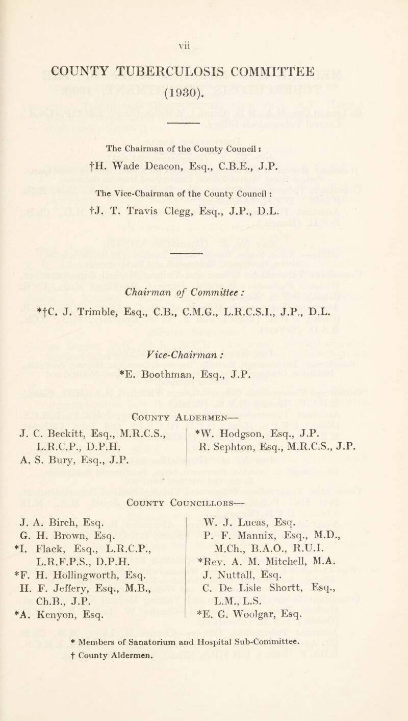 COUNTY TUBERCULOSIS COMMITTEE (1930). The Chairman of the County Council: fH. Wade Deacon, Esq., C.B.E., J.P. The Vice-Chairman of the County Council : fj. T. Travis Clegg, Esq., J.P., D.L. Chairman of Committee: *fC. J. Trimble, Esq., C.B., C.M.G., L.R.C.S.I., J.P., D.L. Vice-Chairman : *E. Boothman, Esq., J.P. County Aldermen— J. C. Beckitt, Esq., M.R.C.S., | *W. Hodgson, Esq., J.P. L.R.C.P., D.P.H. R. Sephton, Esq., M.R.C.S., J.P. A. S. Bury, Esq., J.P. County Councillors— J. A. Birch, Esq. G. H. Brown, Esq. *1. Flack, Esq., L.R.C.P., L.R.F.P.S., D.P.H. *F. H. Hollingworth, Esq. H. F. Jeffery, Esq., M.B., Cb.B., J.P. *A. Kenyon, Esq. W. J. Lucas, Esq. P. F. Mannix, Esq., M.D., M.Ch., B.A.O., R.U.I. *Rev. A. M. Mitchell, M.A. J. Nuttall, Esq. C. De Lisle Shortt, Esq., L.M., L.S. *E. G. Woolgar, Esq. * Members of Sanatorium and Hospital Sub-Committee, t County Aldermen.