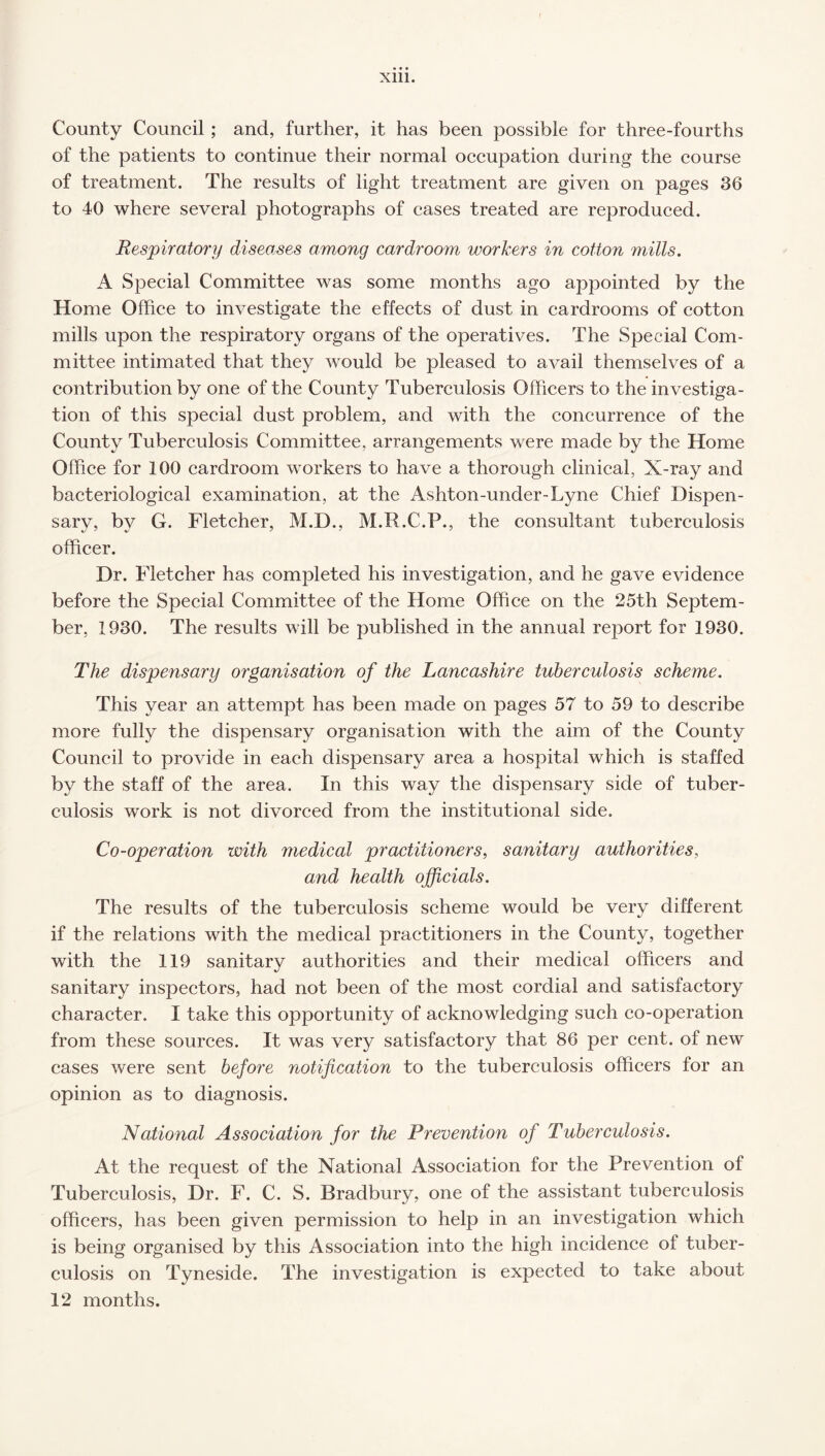 County Council ; and, further, it has been possible for three-fourths of the patients to continue their normal occupation during the course of treatment. The results of light treatment are given on pages 36 to 40 where several photographs of cases treated are reproduced. Respiratory diseases among cardroom workers in cotton mills. A Special Committee was some months ago appointed by the Home Office to investigate the effects of dust in cardrooms of cotton mills upon the respiratory organs of the operatives. The Special Com¬ mittee intimated that they would be pleased to avail themselves of a contribution by one of the County Tuberculosis Officers to the investiga¬ tion of this special dust problem, and with the concurrence of the County Tuberculosis Committee, arrangements were made by the Home Office for 100 cardroom workers to have a thorough clinical, X-ray and bacteriological examination, at the Ashton-under-Lyne Chief Dispen¬ sary, bv G. Fletcher, M.D., M.R.C.P., the consultant tuberculosis officer. Dr. Fletcher has completed his investigation, and he gave evidence before the Special Committee of the Home Office on the 25th Septem¬ ber, 1930. The results will be published in the annual report for 1930. The dispensary organisation of the Lancashire tuberculosis scheme. This year an attempt has been made on pages 57 to 59 to describe more fully the dispensary organisation with the aim of the County Council to provide in each dispensary area a hospital which is staffed by the staff of the area. In this way the dispensary side of tuber¬ culosis work is not divorced from the institutional side. Co-operation with medical practitioners, sanitary authorities, and health officials. The results of the tuberculosis scheme would be very different if the relations with the medical practitioners in the County, together with the 119 sanitary authorities and their medical officers and sanitary inspectors, had not been of the most cordial and satisfactory character. I take this opportunity of acknowledging such co-operation from these sources. It was very satisfactory that 86 per cent, of new cases were sent before notification to the tuberculosis officers for an opinion as to diagnosis. National Association for the Prevention of Tuberculosis. At the request of the National Association for the Prevention of Tuberculosis, Dr. F. C. S. Bradbury, one of the assistant tuberculosis officers, has been given permission to help in an investigation which is being organised by this Association into the high incidence ol tuber¬ culosis on Tyneside. The investigation is expected to take about 12 months.