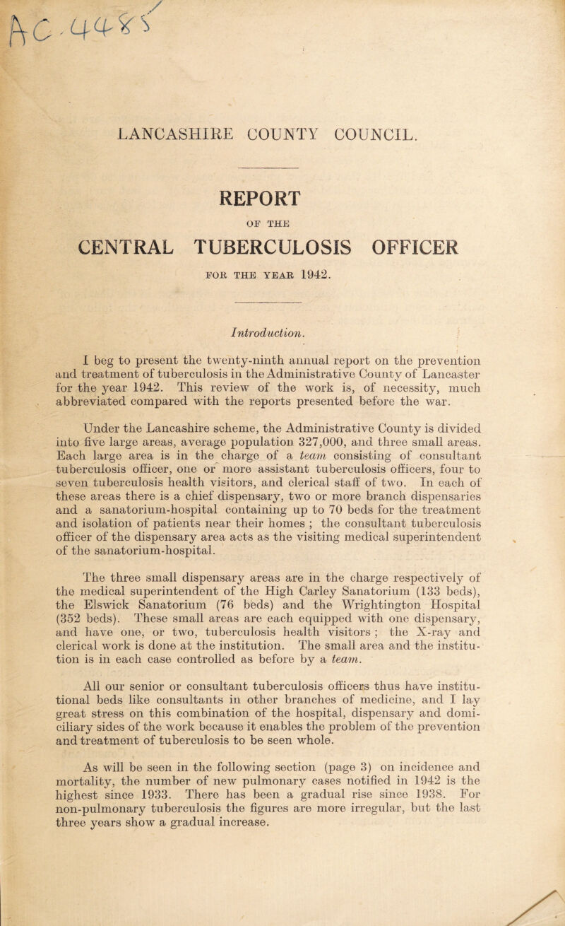 LANCASHIRE COUNTY COUNCIL. REPORT OF THE CENTRAL TUBERCULOSIS OFFICER FOR THE YEAR 1942. Introduction. I beg to present the twenty-ninth annual report on the prevention and treatment of tuberculosis in the Administrative County of Lancaster for the year 1942. This review of the work is, of necessity, much abbreviated compared with the reports presented before the war. Under the Lancashire scheme, the Administrative County is divided into five large areas, average population 327,000, and three small areas. Each large area is in the charge of a team consisting of consultant tuberculosis officer, one or more assistant tuberculosis officers, four to seven tuberculosis health visitors, and clerical staff of two. In each of these areas there is a chief dispensary, two or more branch dispensaries and a sanatorium-hospital containing up to 70 beds for the treatment and isolation of patients near their homes ; the consultant tuberculosis officer of the dispensary area acts as the visiting medical superintendent of the sanatorium-hospital. The three small dispensary areas are in the charge respectively of the medical superintendent of the High Carley Sanatorium (133 beds), the Elswick Sanatorium (76 beds) and the Wrightington Hospital (352 beds). These small areas are each equipped with one dispensary, and have one, or two, tuberculosis health visitors ; the X-ray and clerical work is done at the institution. The small area and the institu¬ tion is in each case controlled as before by a team. All our senior or consultant tuberculosis officers thus have institu¬ tional beds like consultants in other branches of medicine, and I lay great stress on this combination of the hospital, dispensary and domi¬ ciliary sides of the work because it enables the problem of the prevention and treatment of tuberculosis to be seen whole. As will be seen in the following section (page 3) on incidence and mortality, the number of new pulmonary cases notified in 1942 is the highest since 1933. There has been a gradual rise since 1938. For non-pulmonary tuberculosis the figures are more irregular, but the last three years show a gradual increase.