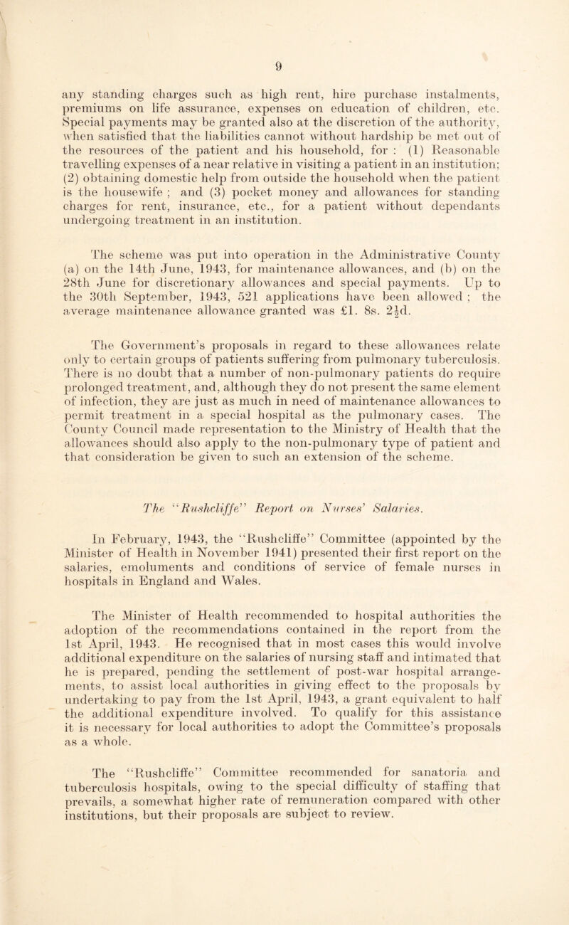 any standing charges such as high rent, hire purchase instalments, premiums on life assurance, expenses on education of children, etc. Special payments may be granted also at the discretion of the authority, when satisfied that the liabilities cannot without hardship be met out of the resources of the patient and his household, for : (1) Reasonable travelling expenses of a near relative in visiting a patient in an institution; (2) obtaining domestic help from outside the household when the patient is the housewife ; and (3) pocket money and allowances for standing charges for rent, insurance, etc., for a patient without dependants undergoing treatment in an institution. The scheme was put into operation in the Administrative County (a) on the 14th June, 1943, for maintenance allowances, and (b) on the 28th June for discretionary allowances and special payments. Up to the 30th September, 1943, 521 applications have been allowed ; the average maintenance allowance granted was £1. 8s. 2|d. The Government's proposals in regard to these allowances relate only to certain groups of patients suffering from pulmonary tuberculosis. There is no doubt that a number of non-pulmonary patients do require prolonged treatment, and, although they do not present the same element of infection, they are just as much in need of maintenance allowances to permit treatment in a special hospital as the pulmonary cases. The County Council made representation to the Ministry of Health that the allowances should also apply to the non-pulmonary type of patient and that consideration be given to such an extension of the scheme. The “Rushcliffe” Report on Nurses' Salaries. In February, 1943, the “Rushcliffe” Committee (appointed by the Minister of Health in November 1941) presented their first report on the salaries, emoluments and conditions of service of female nurses in hospitals in England and Wales. The Minister of Health recommended to hospital authorities the adoption of the recommendations contained in the report from the 1st April, 1943. He recognised that in most cases this would involve additional expenditure on the salaries of nursing staff and intimated that he is prepared, pending the settlement of post-war hospital arrange¬ ments, to assist local authorities in giving effect to the proposals by undertaking to pay from the 1st April, 1943, a grant equivalent to half the additional expenditure involved. To qualify for this assistance it is necessary for local authorities to adopt the Committee’s proposals as a whole. The “Rushcliffe” Committee recommended for sanatoria and tuberculosis hospitals, owing to the special difficulty of staffing that prevails, a somewhat higher rate of remuneration compared with other institutions, but their proposals are subject to review.