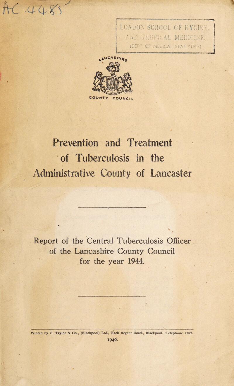 y ■a vAmcas«,« /TS\ 0> COO^TV COSJMC8L Prevention and Treatment of Tuberculosis in the Administrative County of Lancaster Report of the Central Tuberculosis Officer of the Lancashire County Council for the year 1944. Printed by F. Taylor & Co., (Blackpool) Ltd., Back Regent Road., Blackpool. Telephone 1187. 1946.