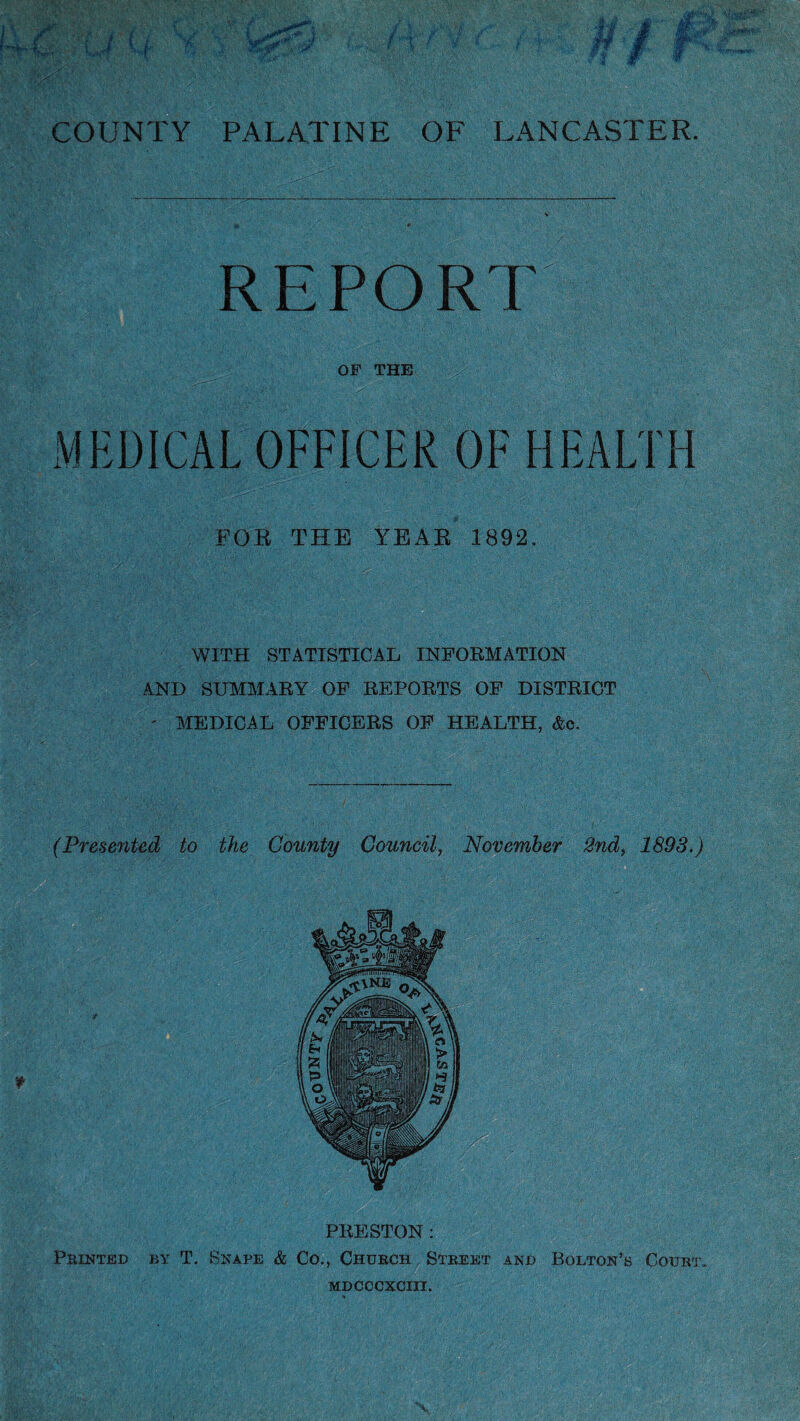 REPORT OF THE MEDICAL OFFICER OF HEALTH FOB THE YEAB 1892. WITH STATISTICAL INFORMATION AND SUMMARY OF REPORTS OF DISTRICT ' MEDICAL OFFICERS OF HEALTH, &e. (Presented to the County Council, November 2nd, 1893.) I PRESTON : Printed by T. Snape & Co., Church Street and Bolton’s Court*.