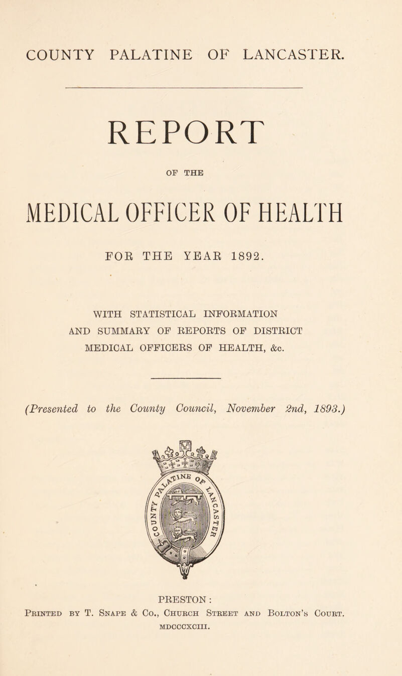 REPORT OF THE MEDICAL OFFICER OF HEALTH FOR THE YEAR 1892. WITH STATISTICAL INFORMATION AND SUMMARY OF REPORTS OF DISTRICT MEDICAL OFFICERS OF HEALTH, &c. (Presented to the County Council, November 2nd, 1893.) PRESTON : Printed by T. Snape & Co., Church Street and Bolton’s Court.