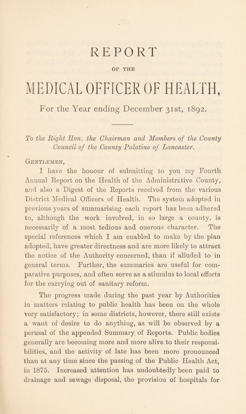 REPORT OF THE MEDICAL OFFICER OF HEALTH, For the Year ending December 31st, 1892. To the Bight Hon. the Chairman and Members of the County Council of the County Palatine of Lancaster. Gentlemen, I have the honour of submitting to you my Fourth Annual Report on the Health of the Administrative County, and also a Digest of the Reports received from the various District Medical Officers of Health. The system adopted in previous years of summarising each report has been adhered to, although the work involved, in so large a county, is necessarily of a most tedious and onerous character. The special references which I am enabled to make by the plan adopted, have greater directness and are more likely to attract the notice of the Authority concerned, than if alluded to in general terms. Further, the summaries are useful for com¬ parative purposes, and often serve as a stimulus to local efforts for the carrying out of sanitary reform. The progress made during the past year by Authorities in matters relating to public health has been on the whole very satisfactory; in some districts, however, there still exists a want of desire to do anything, as will be observed by a perusal of the appended Summary of Reports. Public bodies generally are becoming more and more alive to their responsi¬ bilities, and the activity of late has been more pronounced than at any time since the passing of the Public Health Act, in 1875. Increased attention has undoubtedly been paid to drainage and sewage disposal, the provision of hospitals for