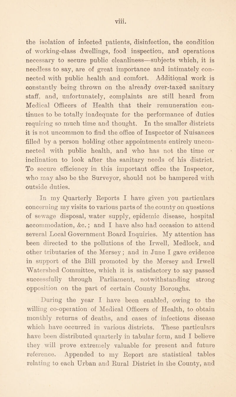 the isolation of infected patients, disinfection, the condition of working-class dwellings, food inspection, and operations necessary to secure public cleanliness—subjects which, it is needless to say, are of great importance and intimately con¬ nected with public health and comfort. Additional work is constantly being thrown on the already over-taxed sanitary staff, and, unfortunately, complaints are still heard from Medical Officers of Health that their remuneration con¬ tinues to be totally inadequate for the performance of duties requiring so much time and thought. In the smaller districts it is not uncommon to find the office of Inspector of Nuisances filled by a person holding other appointments entirely uncon¬ nected with public health, and who has not the time or inclination to look after the sanitary needs of his district. To secure efficiency in this important office the Inspector, who may also be the Surveyor, should not be hampered with outside duties. In my Quarterly Reports I have given you particulars concerning my visits to various parts of the county on questions of sewage disposal, water supply, epidemic disease, hospital accommodation, &c.; and I have also had occasion to attend several Local Government Board Inquiries. My attention has been directed to the pollutions of the Irwell, Medlock, and other tributaries of the Mersey; and in June I gave evidence in support of the Bill promoted by the Mersey and Irwell Watershed Committee, which it is satisfactory to say passed successfully through Parliament, notwithstanding strong opposition on the part of certain County Boroughs. During the year I have been enabled, owing to the willing co-operation of Medical Officers of Health, to obtain monthly returns of deaths, and cases of infectious disease which have occurred in various districts. These particulars have been distributed quarterly in tabular form, and I believe they will prove extremely valuable for present and future reference. Appended to my Beport are statistical tables relating to each Urban and Rural District in the County, and