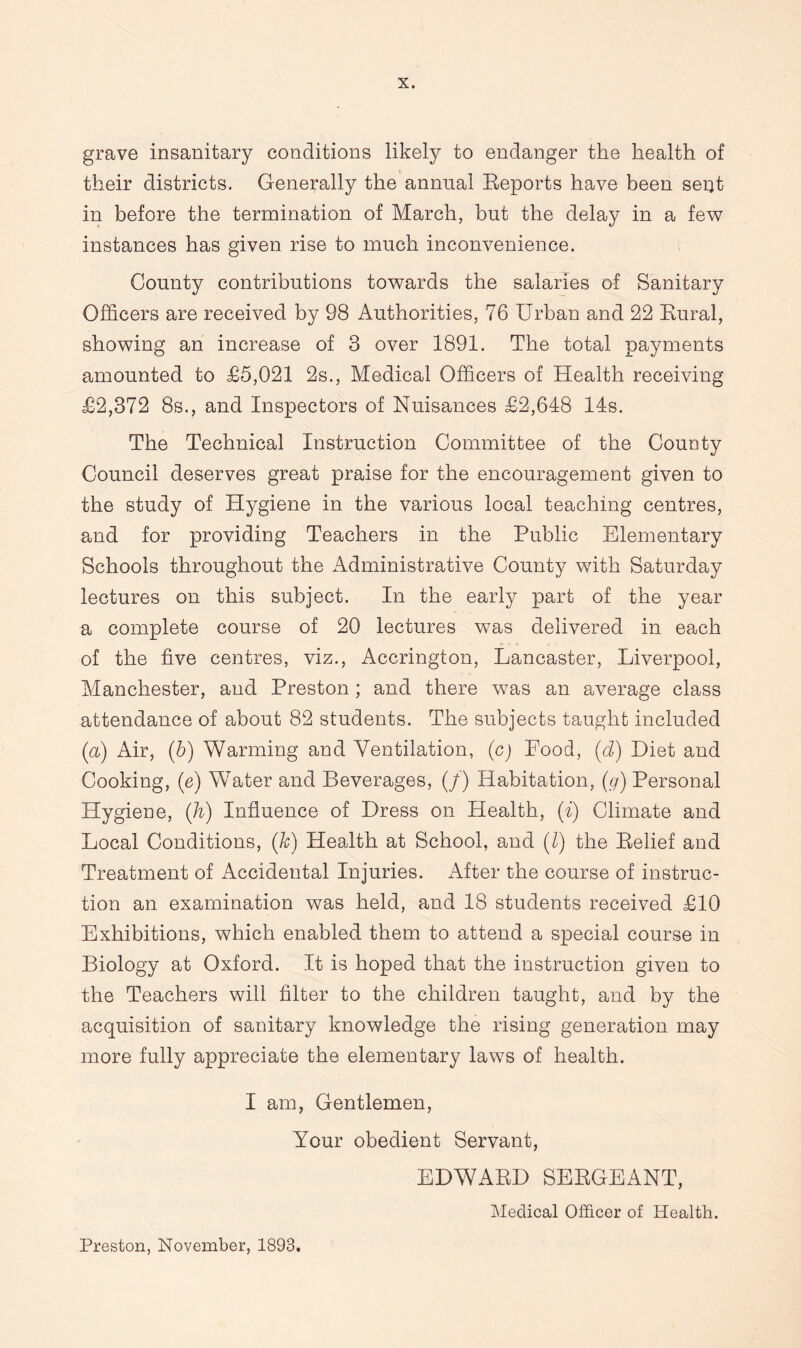 grave insanitary conditions likely to endanger the health of their districts. Generally the annual Reports have been sent in before the termination of March, but the delay in a few instances has given rise to much inconvenience. County contributions towards the salaries of Sanitary Officers are received by 98 Authorities, 76 Urban and 22 Rural, showing an increase of 3 over 1891. The total payments amounted to £5,021 2s., Medical Officers of Health receiving £2,372 8s., and Inspectors of Nuisances £2,648 14s. The Technical Instruction Committee of the County Council deserves great praise for the encouragement given to the study of Hygiene in the various local teaching centres, and for providing Teachers in the Public Elementary Schools throughout the Administrative County with Saturday lectures on this subject. In the early part of the year a complete course of 20 lectures was delivered in each of the five centres, viz., Accrington, Lancaster, Liverpool, Manchester, and Preston; and there was an average class attendance of about 82 students. The subjects taught included (a) Air, (b) Warming and Ventilation, (c) Food, (7) Diet and Cooking, (e) Water and Beverages, (/) Habitation, (g) Personal Hygiene, (Ji) Influence of Dress on Health, (i) Climate and Local Conditions, (k) Health at School, and (7) the Relief and Treatment of Accidental Injuries. After the course of instruc¬ tion an examination was held, and 18 students received £10 Exhibitions, which enabled them to attend a special course in Biology at Oxford. It is hoped that the instruction given to the Teachers will filter to the children taught, and by the acquisition of sanitary knowledge the rising generation may more fully appreciate the elementary laws of health. I am, Gentlemen, Your obedient Servant, EDWARD SERGEANT, Medical Officer of Health. Preston, November, 1893.
