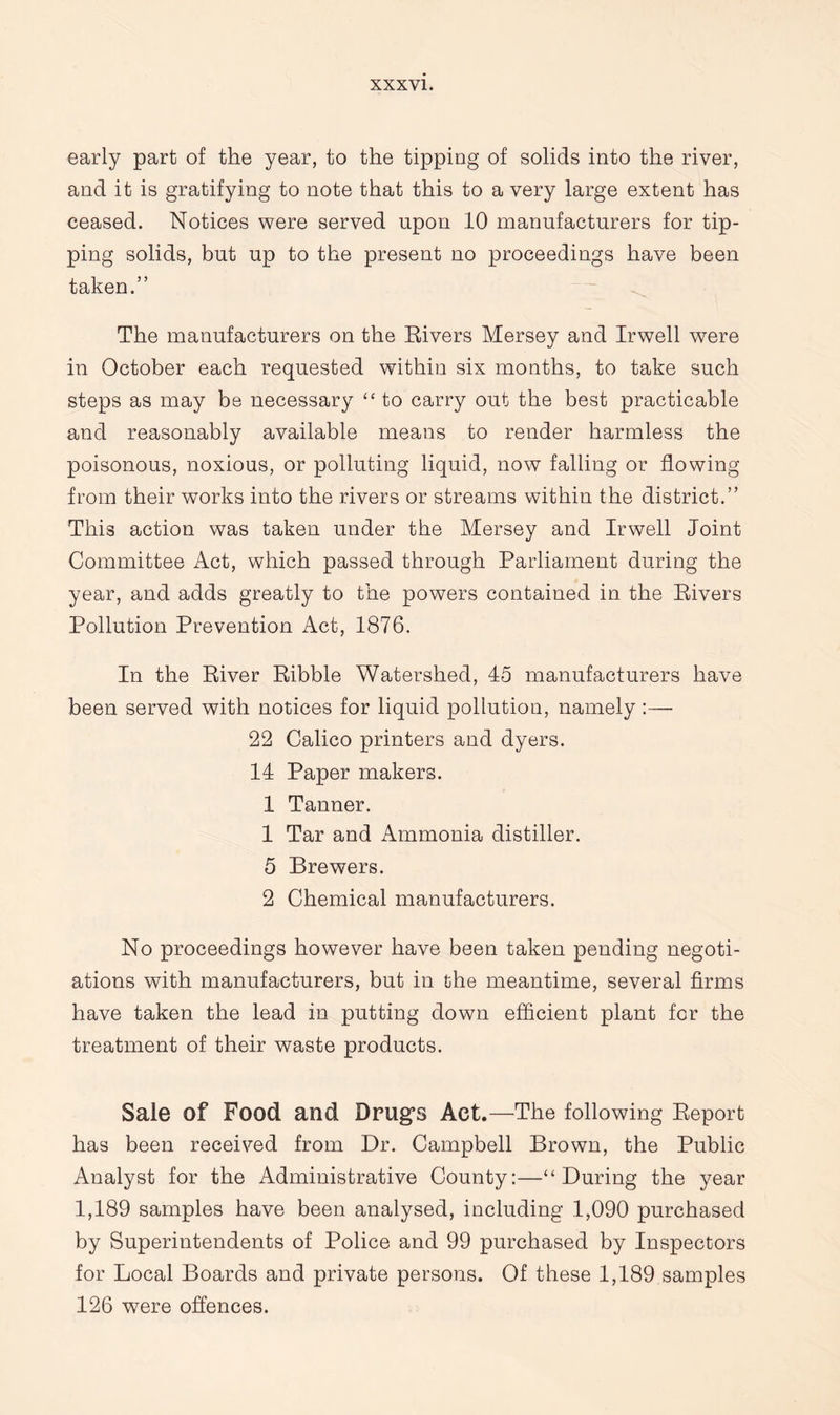 early part of the year, to the tipping of solids into the river, and it is gratifying to note that this to a very large extent has ceased. Notices were served upon 10 manufacturers for tip¬ ping solids, but up to the present no proceedings have been taken.” The manufacturers on the Rivers Mersey and Irwell were in October each requested within six months, to take such steps as may be necessary “ to carry out the best practicable and reasonably available means to render harmless the poisonous, noxious, or polluting liquid, now falling or flowing from their works into the rivers or streams within the district.” This action was taken under the Mersey and Irwell Joint Committee Act, which passed through Parliament during the year, and adds greatly to the powers contained in the Rivers Pollution Prevention Act, 1876. In the River Ribble Watershed, 45 manufacturers have been served with notices for liquid pollution, namely :— 22 Calico printers and dyers. 14 Paper makers. 1 Tanner. 1 Tar and Ammonia distiller. 5 Brewers. 2 Chemical manufacturers. No proceedings however have been taken pending negoti¬ ations with manufacturers, but in the meantime, several firms have taken the lead in putting down efficient plant for the treatment of their waste products. Sale of Food and Drugs Act.—The following Report has been received from Dr. Campbell Brown, the Public Analyst for the Administrative County:—“During the year 1,189 samples have been analysed, including 1,090 purchased by Superintendents of Police and 99 purchased by Inspectors for Local Boards and private persons. Of these 1,189 samples 126 were offences.