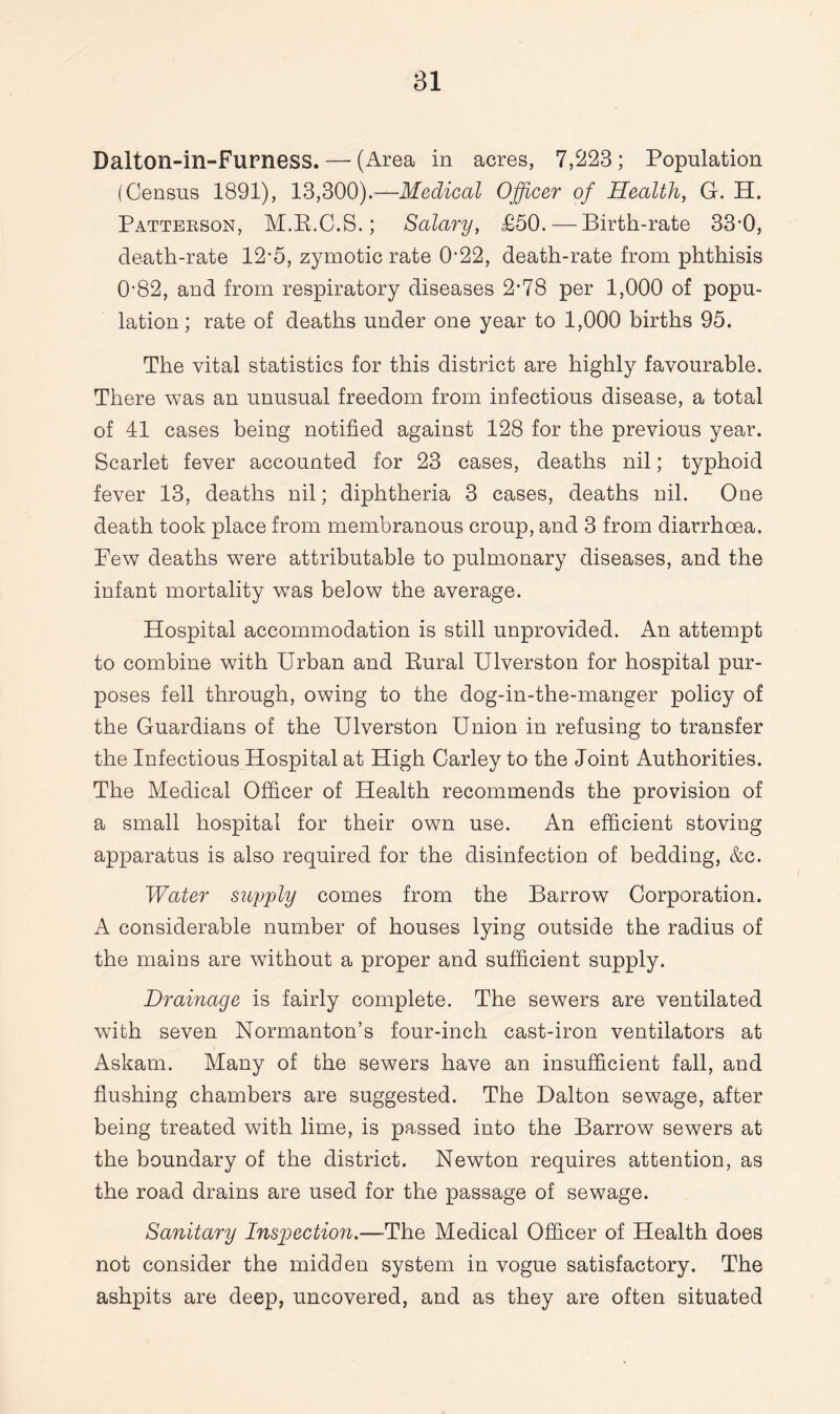 Dalton-in-Furness. — (Area in acres, 7,223; Population (Census 1891), 13,300).—Medical Officer of Health, G. H. Patterson, M.R.C.S.; Salary, £50. — Birth-rate 33-0, death-rate 12-5, zymotic rate 0*22, death-rate from phthisis 0-82, and from respiratory diseases 2*78 per 1,000 of popu¬ lation ; rate of deaths under one year to 1,000 births 95. The vital statistics for this district are highly favourable. There was an unusual freedom from infectious disease, a total of 41 cases being notified against 128 for the previous year. Scarlet fever accounted for 23 cases, deaths nil; typhoid fever 13, deaths nil; diphtheria 3 cases, deaths nil. One death took place from membranous croup, and 3 from diarrhoea. Few deaths were attributable to pulmonary diseases, and the infant mortality was below the average. Hospital accommodation is still unprovided. An attempt to combine with Urban and Rural Ulverston for hospital pur¬ poses fell through, owing to the dog-in-the-manger policy of the Guardians of the Ulverston Union in refusing to transfer the Infectious Hospital at High Carley to the Joint Authorities. The Medical Officer of Health recommends the provision of a small hospital for their own use. An efficient stoving apparatus is also required for the disinfection of bedding, &c. Water supply comes from the Barrow Corporation. A considerable number of houses lying outside the radius of the mains are without a proper and sufficient supply. Drainage is fairly complete. The sewers are ventilated with seven Normanton’s four-inch cast-iron ventilators at Askam. Many of the sewers have an insufficient fall, and flushing chambers are suggested. The Dalton sewage, after being treated with lime, is passed into the Barrow sewers at the boundary of the district. Newton requires attention, as the road drains are used for the passage of sewage. Sanitary Inspection.—The Medical Officer of Health does not consider the midden system in vogue satisfactory. The ashpits are deep, uncovered, and as they are often situated