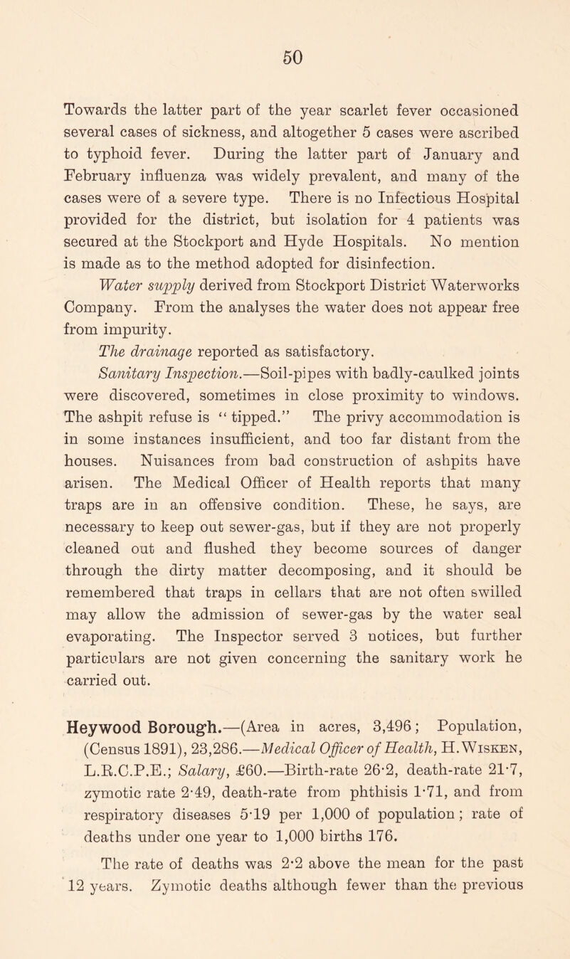 Towards the latter part of the year scarlet fever occasioned several cases of sickness, and altogether 5 cases were ascribed to typhoid fever. During the latter part of January and February influenza was widely prevalent, and many of the cases were of a severe type. There is no Infectious Hospital provided for the district, but isolation for 4 patients was secured at the Stockport and Hyde Hospitals. No mention is made as to the method adopted for disinfection. Water supply derived from Stockport District Waterworks Company. From the analyses the water does not appear free from impurity. The drainage reported as satisfactory. Sanitary Inspection.—Soil-pipes with badly-caulked joints were discovered, sometimes in close proximity to windows. The ashpit refuse is “ tipped.” The privy accommodation is in some instances insufficient, and too far distant from the houses. Nuisances from bad construction of ashpits have arisen. The Medical Officer of Health reports that many traps are in an offensive condition. These, he says, are necessary to keep out sewer-gas, but if they are not properly cleaned out and flushed they become sources of danger through the dirty matter decomposing, and it should be remembered that traps in cellars that are not often swilled may allow the admission of sewer-gas by the water seal evaporating. The Inspector served 3 notices, but further particulars are not given concerning the sanitary work he carried out. Heywood Borough.—(Area in acres, 3,496; Population, (Census 1891), 23,286.—Medical Officer of Health, H.Wisken, L.R.C.P.E.; Salary, £60.—Birth-rate 26*2, death-rate 21-7, zymotic rate 2-49, death-rate from phthisis 1*71, and from respiratory diseases 5’19 per 1,000 of population ; rate of deaths under one year to 1,000 births 176. The rate of deaths was 2*2 above the mean for the past 12 years. Zymotic deaths although fewer than the previous