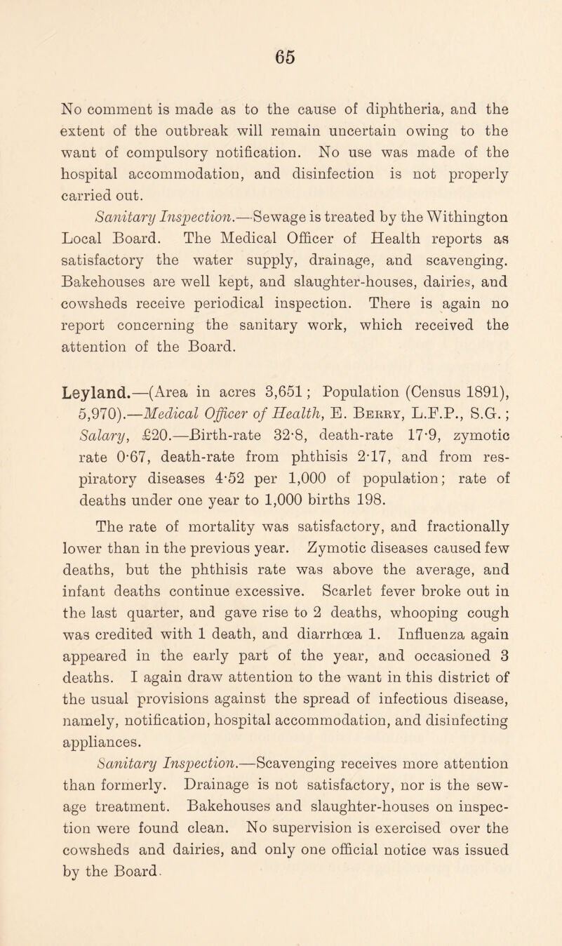 No comment is made as to the cause of diphtheria, and the extent of the outbreak will remain uncertain owing to the want of compulsory notification. No use was made of the hospital accommodation, and disinfection is not properly carried out. Sanitary Inspection.—Sewage is treated by the Withington Local Board. The Medical Officer of Health reports as satisfactory the water supply, drainage, and scavenging. Bakehouses are well kept, and slaughter-houses, dairies, and cowsheds receive periodical inspection. There is again no report concerning the sanitary work, which received the attention of the Board. Leyland.—(Area in acres 3,651; Population (Census 1891), 5,970).—Medical Officer of Health, E. Berry, L.F.P., S.G.; Salary, £20.—Birth-rate 32*8, death-rate 17-9, zymotic rate 067, death-rate from phthisis 2-17, and from res¬ piratory diseases 4-52 per 1,000 of population; rate of deaths under one year to 1,000 births 198. The rate of mortality was satisfactory, and fractionally lower than in the previous year. Zymotic diseases caused few deaths, but the phthisis rate was above the average, and infant deaths continue excessive. Scarlet fever broke out in the last quarter, and gave rise to 2 deaths, whooping cough was credited with 1 death, and diarrhoea 1. Influenza again appeared in the early part of the year, and occasioned 3 deaths. I again draw attention to the want in this district of the usual provisions against the spread of infectious disease, namely, notification, hospital accommodation, and disinfecting appliances. Sanitary Inspection.—Scavenging receives more attention than formerly. Drainage is not satisfactory, nor is the sew¬ age treatment. Bakehouses and slaughter-houses on inspec¬ tion were found clean. No supervision is exercised over the cowsheds and dairies, and only one official notice was issued by the Board.