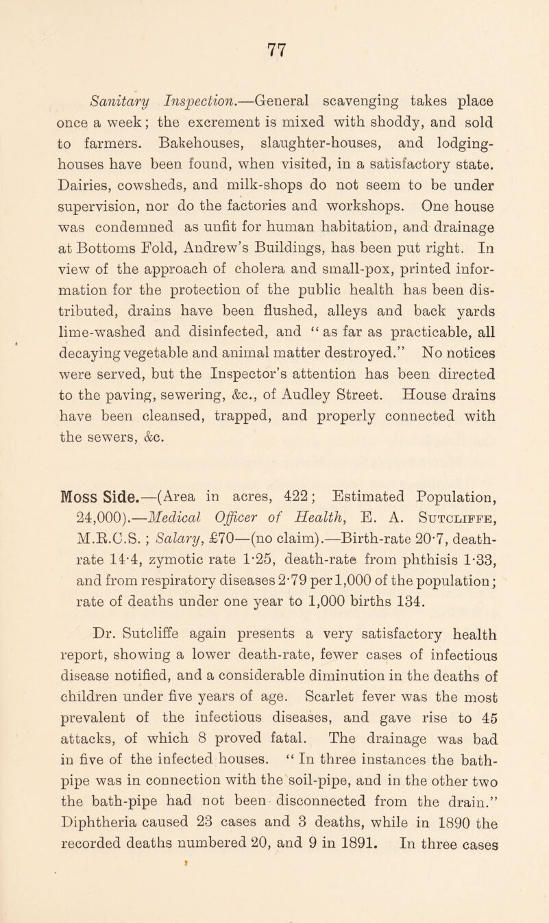 Sanitary Inspection.—General scavenging takes place once a week; the excrement is mixed with shoddy, and sold to farmers. Bakehouses, slaughter-houses, and lodging- houses have been found, when visited, in a satisfactory state. Dairies, cowsheds, and milk-shops do not seem to be under supervision, nor do the factories and workshops. One house wras condemned as unfit for human habitation, and drainage at Bottoms Fold, Andrew’s Buildings, has been put right. In view of the approach of cholera and small-pox, printed infor¬ mation for the protection of the public health has been dis¬ tributed, drains have been flushed, alleys and back yards lime-washed and disinfected, and “ as far as practicable, all decaying vegetable and animal matter destroyed.” No notices were served, but the Inspector’s attention has been directed to the paving, sewering, &c., of Audley Street. House drains have been cleansed, trapped, and properly connected with the sewers, &c. MOSS Side.—(Area in acres, 422; Estimated Population, 24,000).—Medical Officer of Health, E. A. Sutcliffe, M.R.C.S. ; Salary, £70—(no claim).—Birth-rate 20-7, death- rate 14-4, zymotic rate 1*25, death-rate from phthisis 1*33, and from respiratory diseases2*79 per 1,000 of the population; rate of deaths under one year to 1,000 births 134. Dr. Sutcliffe again presents a very satisfactory health report, showing a lower death-rate, fewer cases of infectious disease notified, and a considerable diminution in the deaths of children under five years of age. Scarlet fever wTas the most prevalent of the infectious diseases, and gave rise to 45 attacks, of which 8 proved fatal. The drainage was bad in five of the infected houses. “ In three instances the bath- pipe was in connection with the soil-pipe, and in the other two the bath-pipe had not been disconnected from the drain.” Diphtheria caused 23 cases and 3 deaths, while in 1890 the recorded deaths numbered 20, and 9 in 1891. In three cases