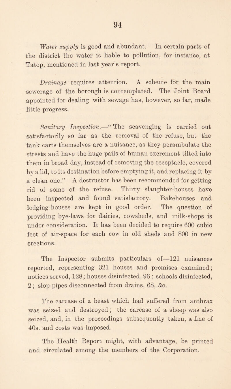 Water supply is good and abundant. In certain parts of the district the water is liable to pollution, for instance, at Tatop, mentioned in last year’s report. Drainage requires attention. A scheme for the main sewerage of the borough is contemplated. The Joint Board appointed for dealing with sewage has, however, so far, made little progress. Sanitary Inspection.—“The scavenging is carried out satisfactorily so far as the removal of the refuse, but the tank carts themselves are a nuisance, as they perambulate the streets and have the huge pails of human excrement tilted into them in broad day, instead of removing the receptacle, covered by a lid, to its destination before emptying it, and replacing it by a clean one.” A destructor has been recommended for getting rid of some of the refuse. Thirty slaughter-houses have been inspected and found satisfactory. Bakehouses and lodging-houses are kept in good order. The question of providing bye-laws for dairies, cowsheds, and milk-shops is under consideration. It has been decided to require 600 cubic feet of air-space for each cow in old sheds and 800 in new erections. The Inspector submits particulars of—121 nuisances reported, representing 321 houses and premises examined; notices served, 128; houses disinfected, 96 ; schools disinfected, 2 ; slop-pipes disconnected from drains, 68, &c. The carcase of a beast which had suffered from anthrax was seized and destroyed ; the carcase of a sheep was also .seized, and, in the proceedings subsequently taken, a fine of 40s. and costs was imposed. The Health Beport might, with advantage, be printed and circulated among the members of the Corporation.