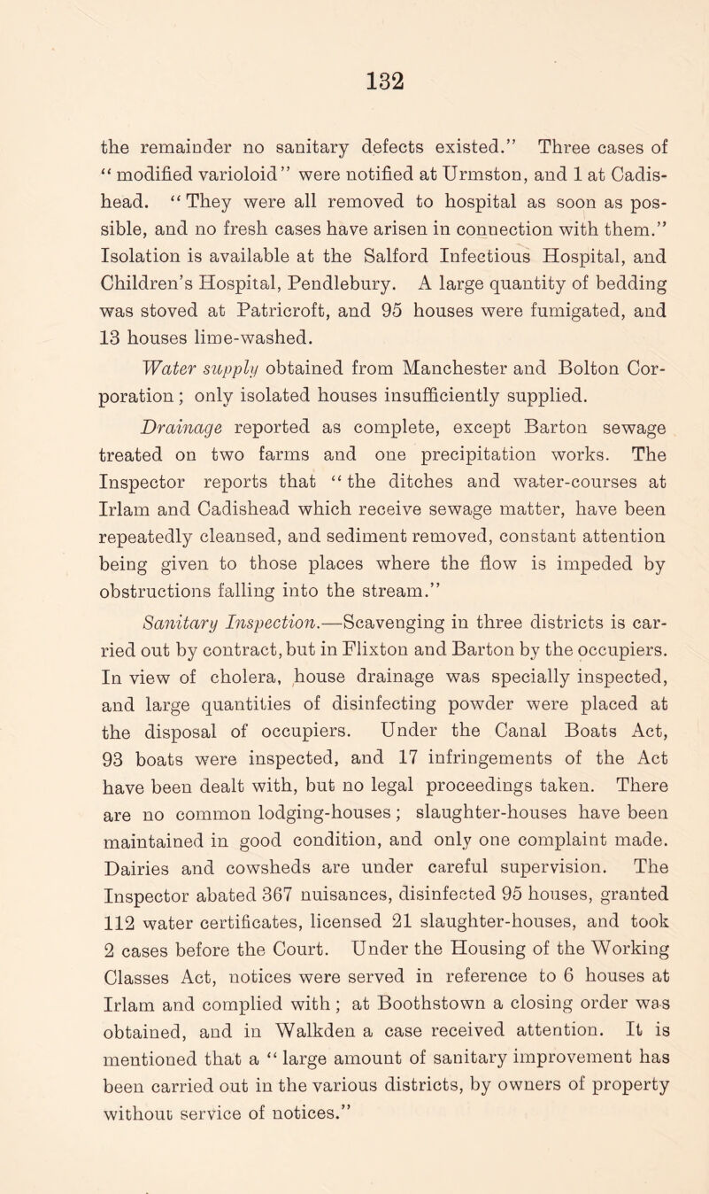 the remainder no sanitary defects existed.” Three cases of “ modified varioloid” were notified at Urmston, and 1 at Cadis- head. “They were all removed to hospital as soon as pos¬ sible, and no fresh cases have arisen in connection with them.” Isolation is available at the Salford Infections Hospital, and Children’s Hospital, Pendlebury. A large quantity of bedding was stoved at Patricroft, and 95 houses were fumigated, and 13 houses lime-washed. Water supply obtained from Manchester and Bolton Cor¬ poration ; only isolated houses insufficiently supplied. Drainage reported as complete, except Barton sewage treated on two farms and one precipitation works. The Inspector reports that “the ditches and water-courses at Irlam and Cadishead which receive sewage matter, have been repeatedly cleansed, and sediment removed, constant attention being given to those places where the flow is impeded by obstructions falling into the stream.” Sanitary Inspection.—Scavenging in three districts is car¬ ried out by contract, but in Flixton and Barton by the occupiers. In view of cholera, house drainage was specially inspected, and large quantities of disinfecting powder were placed at the disposal of occupiers. Under the Canal Boats Act, 93 boats w7ere inspected, and 17 infringements of the Act have been dealt with, but no legal proceedings taken. There are no common lodging-houses; slaughter-houses have been maintained in good condition, and only one complaint made. Dairies and cowsheds are under careful supervision. The Inspector abated 367 nuisances, disinfected 95 houses, granted 112 water certificates, licensed 21 slaughter-houses, and took 2 cases before the Court. Under the Housing of the Working Classes Act, notices were served in reference to 6 houses at Irlam and complied with; at Boothstown a closing order was obtained, and in Walkden a case received attention. It is mentioned that a “ large amount of sanitary improvement has been carried out in the various districts, by owners of property without service of notices.”