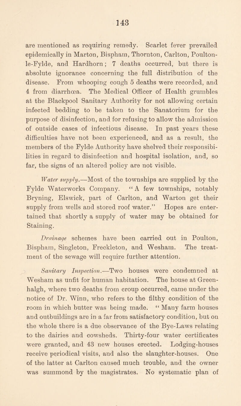 are mentioned as requiring remedy. Scarlet fever prevailed epidemically in Marton, Bispham, Thornton, Carlton, Poulton- le-Fylde, and Hardhorn; 7 deaths occurred, but there is absolute ignorance concerning the full distribution of the disease. From whooping cough 5 deaths were recorded, and 4 from diarrhoea. The Medical Officer of Health grumbles at the Blackpool Sanitary Authority for not allowing certain infected bedding to be taken to the Sanatorium for the purpose of disinfection, and for refusing to allow the admission of outside cases of infectious disease. In past years these difficulties have not been experienced, and as a result, the members of the Fylde Authority have shelved their responsibi¬ lities in regard to disinfection and hospital isolation, and, so far, the signs of an altered policy are not visible. Water supply.—Most of the townships are supplied by the Fylde Waterworks Company. “ A few townships, notably Bryning, Elswick, part of Carlton, and Warton get their supply from wells and stored roof water.” Hopes are enter¬ tained that shortly a supply of water may be obtained for Staining. Drainage schemes have been carried out in Poulton, Bispham, Singleton, Freckleton, and Wesham. The treat¬ ment of the sewage will require further attention. Sanitary Inspection.—Two houses were condemned at Wesham as unfit for human habitation. The house at Green- halgh, where two deaths from croup occurred, came under the notice of Dr. Winn, who refers to the filthy condition of the room in which butter was being made. “ Many farm houses and outbuildings are in a far from satisfactory condition, but on the whole there is a due observance of the Bye-Laws relating to the dairies and cowsheds. Thirty-four water certificates were granted, and 43 new houses erected. Lodging-houses receive periodical visits, and also the slaughter-houses. One of the latter at Carlton caused much trouble, and the owner was summond by the magistrates. No systematic plan of