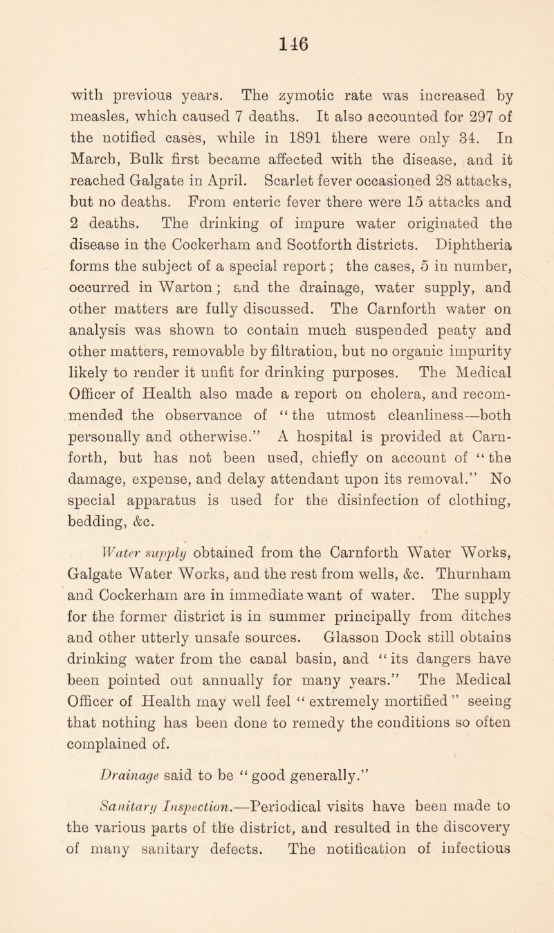 with previous years. The zymotic rate was increased by measles, which caused 7 deaths. It also accounted for 297 of the notified cases, while in 1891 there were only 34. In March, Bulk first became affected with the disease, and it reached Galgate in April. Scarlet fever occasioned 28 attacks, but no deaths. From enteric fever there were 15 attacks and 2 deaths. The drinking of impure water originated the disease in the Cockerham and Scotforth districts. Diphtheria forms the subject of a special report; the cases, 5 in number, occurred in Warton; and the drainage, water supply, and other matters are fully discussed. The Carnforth water on analysis was shown to contain much suspended peaty and other matters, removable by filtration, but no organic impurity likely to render it unfit for drinking purposes. The Medical Officer of Health also made a report on cholera, and recom¬ mended the observance of “ the utmost cleanliness—both personally and otherwise.” A hospital is provided at Carn¬ forth, but has not been used, chiefly on account of “ the damage, expense, and delay attendant upon its removal.” No special apparatus is used for the disinfection of clothing, bedding, &c. Water supply obtained from the Carnforth Water Works, Galgate Water Works, and the rest from wells, &c. Thurnham and Cockerham are in immediate want of water. The supply for the former district is in summer principally from ditches and other utterly unsafe sources. Glasson Dock still obtains drinking water from the canal basin, and “its dangers have been pointed out annually for many years.” The Medical Officer of Health may well feel “ extremely mortified ” seeing that nothing has been done to remedy the conditions so often complained of. Drainage said to be “ good generally.” Sanitary Inspection.—Periodical visits have been made to the various parts of the district, and resulted in the discovery of many sanitary defects. The notification of infectious