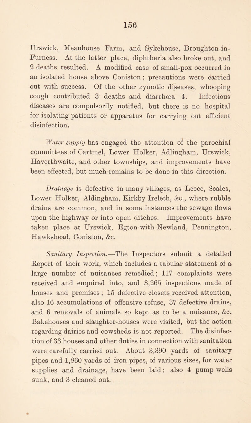 Urswick, Meanhouse Farm, and Sykehouse, Broughton-in- Furness. At the latter place, diphtheria also broke out, and 2 deaths resulted. A modified case of small-pox occurred in an isolated house above Coniston ; precautions were carried out with success. Of the other zymotic diseases, whooping cough contributed 3 deaths and diarrhoea 4. Infectious diseases are compulsorily notified, but there is no hospital for isolating patients or apparatus for carrying out efficient disinfection. Water supply has engaged the attention of the parochial committees of Cartmel, Lower Holker, Adlingham, Urswick, Haverthwaite, and other townships, and improvements have been effected, but much remains to be done in this direction. Drainage is defective in many villages, as Leece, Scales, Lower Holker, Aldingham, Kirkby Ireleth, &c., where rubble drains are common, and in some instances the sewage flows upon the highway or into open ditches. Improvements have taken place at Urswick, Egton-with-Newland, Pennington, Hawkshead, Coniston, &c. Sanitary Inspection.—The Inspectors submit a detailed Eeport of their work, which includes a tabular statement of a large number of nuisances remedied; 117 complaints were received and enquired into, and 3,265 inspections made of houses and premises; 15 defective closets received attention, also 16 accumulations of offensive refuse, 37 defective drains, and 6 removals of animals so kept as to be a nuisance, &c. Bakehouses and slaughter-houses were visited, but the action regarding dairies and cowsheds is not reported. The disinfec¬ tion of 33 houses and other duties in connection with sanitation were carefully carried out. About 3,390 yards of sanitary pipes and 1,860 yards of iron pipes, of various sizes, for water supplies and drainage, have been laid; also 4 pump wells sunk, and 3 cleaned out.