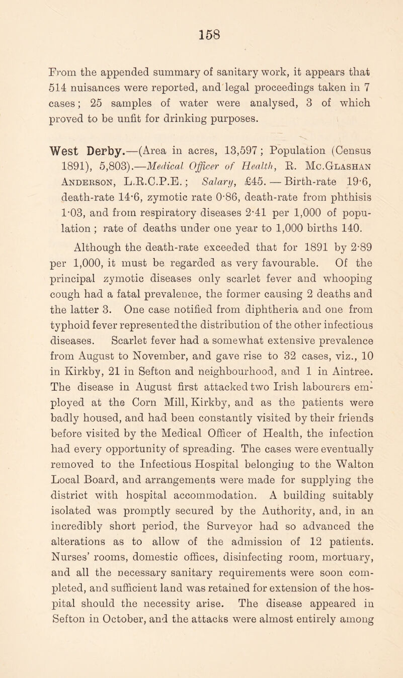 From the appended summary of sanitary work, it appears that 514 nuisances were reported, and legal proceedings taken in 7 cases; 25 samples of water were analysed, 3 of which proved to be unfit for drinking purposes. West Derby.—(Area in acres, 13,597 ; Population (Census 1891), 5,803).—Medical Officer of Health, E. Mc.Glashan Andeeson, L.R.C.P.E.; Salary, £45.—Birth-rate 19'6, death-rate 14*6, zymotic rate G86, death-rate from phthisis 1-03, and from respiratory diseases 2-41 per 1,000 of popu¬ lation ; rate of deaths under one year to 1,000 births 140. Although the death-rate exceeded that for 1891 by 2-89 per 1,000, it must be regarded as very favourable. Of the principal zymotic diseases only scarlet fever and whooping cough had a fatal prevalence, the former causing 2 deaths and the latter 3. One case notified from diphtheria and one from typhoid fever represented the distribution of the other infectious diseases. Scarlet fever had a somewhat extensive prevalence from August to November, and gave rise to 32 cases, viz., 10 in Kirkby, 21 in Sefton and neighbourhood, and 1 in Aintree. The disease in August first attacked two Irish labourers em¬ ployed at the Com Mill, Kirkby, and as the patients were badly housed, and had been constantly visited by their friends before visited by the Medical Officer of Health, the infection had every opportunity of spreading. The cases were eventually removed to the Infectious Hospital belonging to the Walton Local Board, and arrangements were made for supplying the district with hospital accommodation. A building suitably isolated was promptly secured by the Authority, and, in an incredibly short period, the Surveyor had so advanced the alterations as to allow of the admission of 12 patients. Nurses’ rooms, domestic offices, disinfecting room, mortuary, and all the necessary sanitary requirements were soon com¬ pleted, and sufficient land was retained for extension of the hos¬ pital should the necessity arise. The disease appeared in Sefton in October, and the attacks were almost entirely among