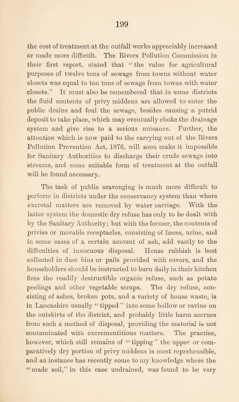 the cost of treatment at the outfall works appreciably increased or made more difficult. The Rivers Pollution Commission in their first report, stated that “ the value for agricultural purposes of twelve tons of sewage from towns without water closets was equal to ten tons of sewage from towns with water closets.” It must also be remembered that in some districts the fluid contents of privy middens are allowed to enter the public drains and foul the sewage, besides causing a putrid deposit to take place, which may eventually choke the drainage system and give rise to a serious nuisance. Further, the attention which is now paid to the carrying out of the Rivers Pollution Prevention Act, 1876, will soon make it impossible for Sanitary Authorities to discharge their crude sewage into streams, and some suitable form of treatment at the outfall will be found necessary. The task of public scavenging is much more difficult to perform in districts under the conservancy system than where excretal matters are removed by water carriage. With the latter system the domestic dry refuse has only to be dealt with by the Sanitary Authority; but with the former, the contents of privies or movable receptacles, consisting of faeces, urine, and in some cases of a certain amount of ash, add vastly to the difficulties of innocuous disposal. House rubbish is best collected in dust bins or pails provided with covers, and the householders should be instructed to burn daily in their kitchen fires the readily destructible organic refuse, such as potato peelings and other vegetable scraps. The dry refuse, con¬ sisting of ashes, broken pots, and a variety of house waste, is in Lancashire usually “ tipped ” into some hollow or ravine on the outskirts of the district, and probably little harm accrues from such a method of disposal, providing the material is not contaminated with excrementitious matters. The practice, however, which still remains of “ tipping ” the upper or com¬ paratively dry portion of privy middens is most reprehensible, and an instance has recently come to my knowledge where the “made soil,” in this case undrained, was found to be very