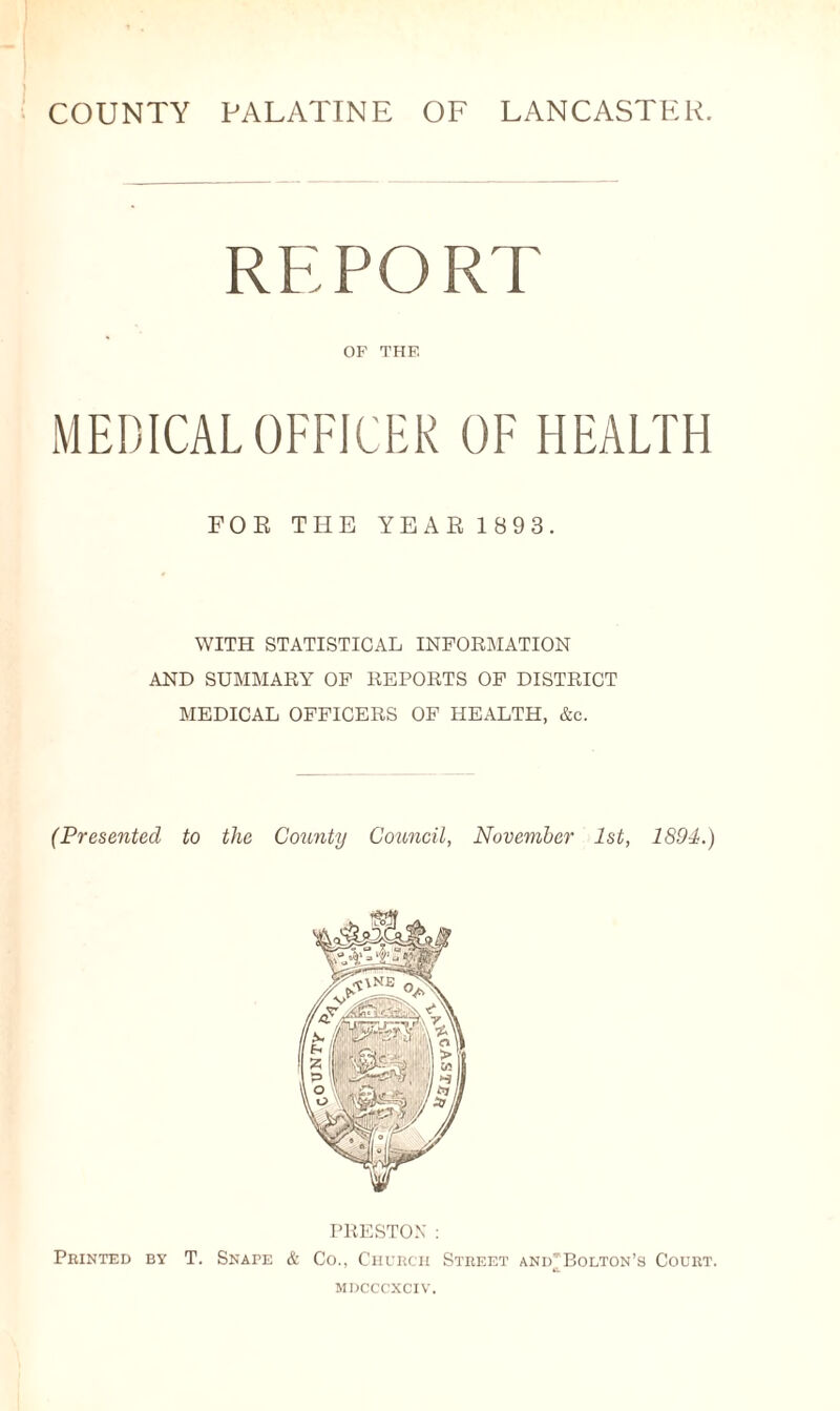 COUNTY PALATINE OF LANCASTER. REPORT OF THF. MEDICAL OFFICER OF HEALTH FOE THE YEAE 1 893. WITH STATISTICAL INFORMATION AND SUMMARY OF REPORTS OF DISTRICT MEDICAL OFFICERS OF HEALTH, &c. (Presented to the County Council, November 1st, 1894.) PRESTON: Printed by T. Snape & Co., Church Street and^Bolton’s Court. mdcccxciv.