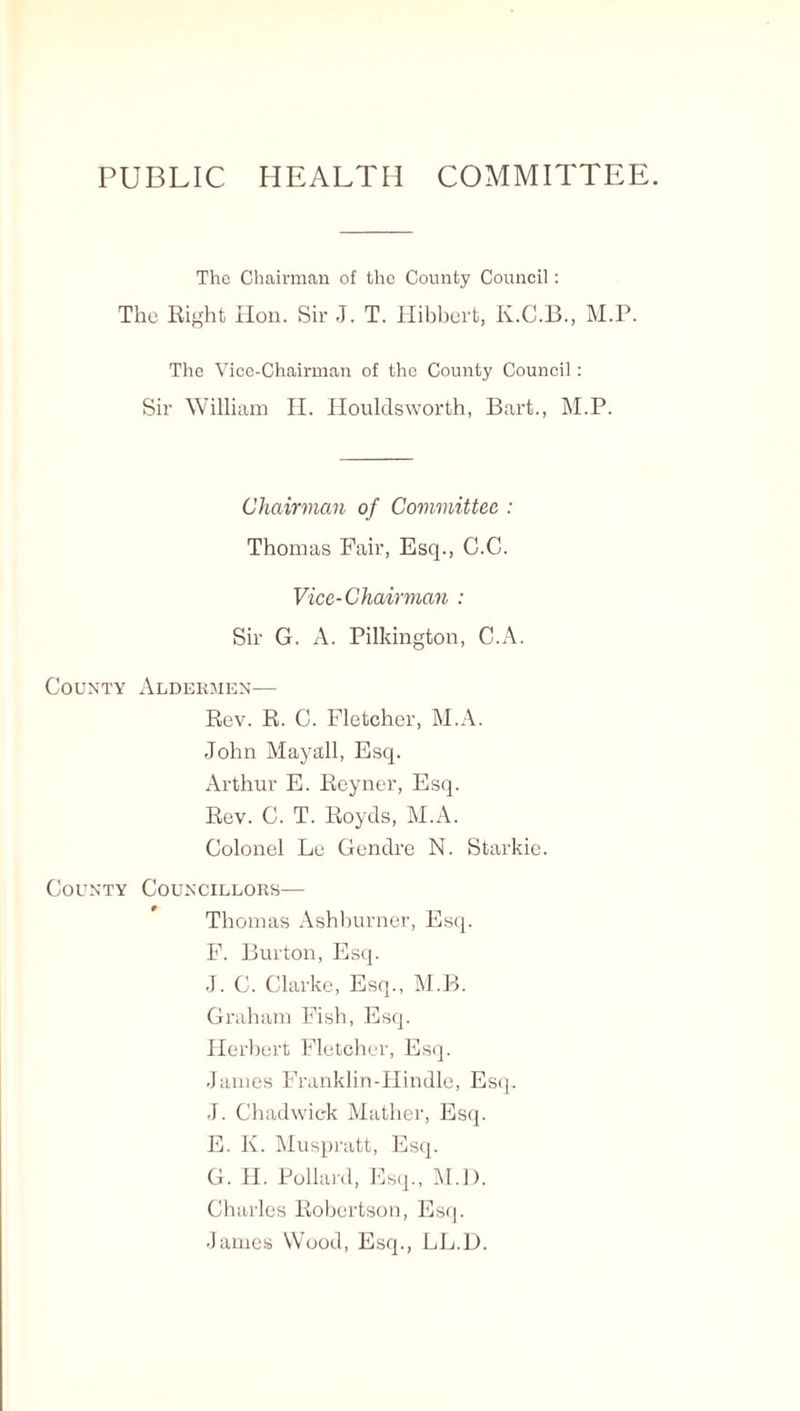 PUBLIC HEALTH COMMITTEE. The Chairman of the County Council: The Right lion. Sir J. T. Hibbert, K.C.B., M.P. The Vice-Chairman of the County Council: Sir William H. Houldsworth, Bart., M.P. Chairman of Committee : Thomas Fair, Esq., C.C. Vice-Chairman : Sir G. A. Pilkington, C.A. County Aldermen— Rev. R. C. Fletcher, M.A. John Mayall, Esq. Arthur E. Reyner, Esq. Rev. C. T. Roycls, M.A. Colonel Le Gendre N. Starkie. County Councillors— Thomas Ashburner, Esq. F. Burton, Esq. J. C. Clarke, Esq., M.B. Graham Fish, Esq. Herbert Fletcher, Esq. James Franklin-Hindle, Esq. J. Chadwick Mather, Esq. E. K. Muspratt, Esq. G. H. Pollard, Esq., M.D. Charles Robertson, Esq. -lames Wood, Esq., LL.D.