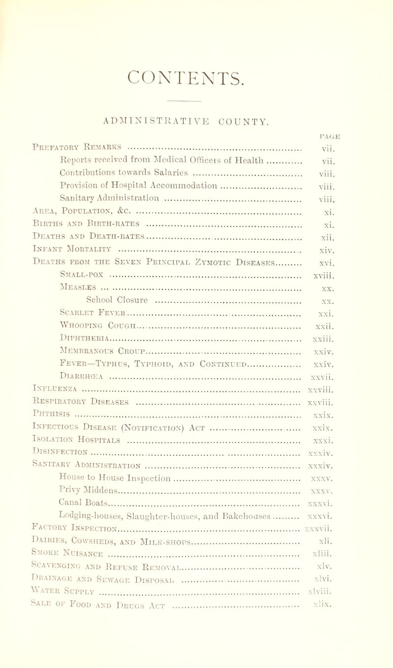 CONTENTS. ADMINISTRATIVE COUNTY. PAG Prefatory Remarks . vii. Reports received from Medical Officers of Health.. vii. Contributions towards Salaries . viii. Provision of Hospital Accommodation. viii. Sanitary Administration . viii. Area, Population, &c. xi. Births and Birth-rates . xi. Deaths and Death-rates. . xii. Infant Mortality . xiv. Deaths from the Seven Principal Zymotic Diseases. xvi. Small-pox . xviii. Measles . xx. School Closure . xx. Scarlet Fever. xxi. Whooping Cough. xxii. Diphtheria. xxiii. Membranous Croup. xxiv. Fever—Typhus, Typhoid, and Continued. xxiv. Diarrhoea . xxvii. Influenza . xxviii. Respiratory Diseases . xxviii. Phthisis . xxix. Infectious Disease (Notification) Act . xxix. Isolation Hospitals . xxxi. Disinfection. xxxiv. Sanitary Administration . xxxiv. House to House Inspection. xxxv. Privy Middens. xxxv. Canal Boats. xxxvi. Lodging-houses, Slaughter-houses, and Bakehouses. xxxvi. Factory Inspection. xxxvii. Dairies, Cowsheds, and Milk-shops. xli. Smoke Nuisance . xliii. Scavenging and Refuse Removal. xlv. Drainage and Sewage Disposal . xlvi. Water Supply . xlviii. Sale of Food and Drugs Act . xlix.