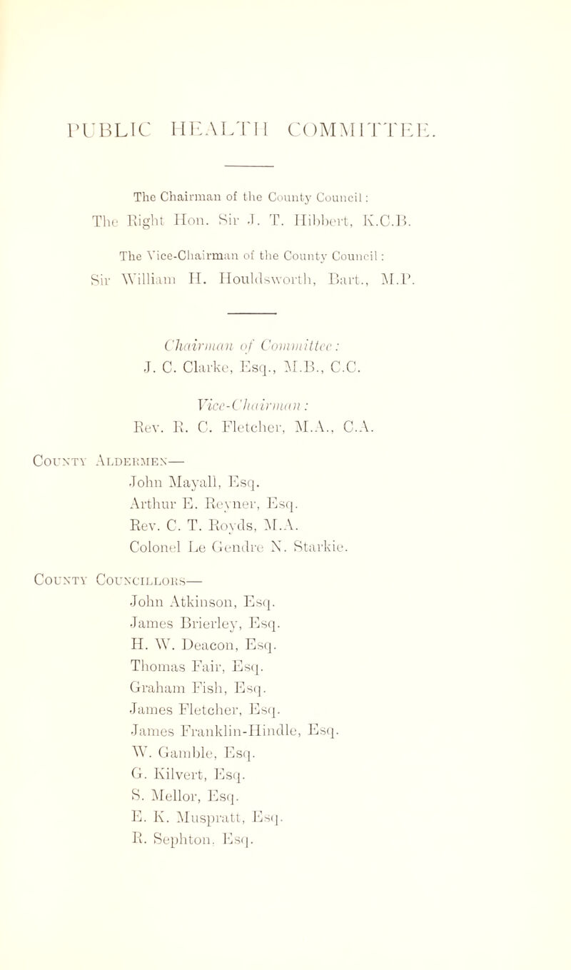 PUBLIC HEALTH COMMITTE] The Chairman of the County Council: The Right Hon. Sir .T. T. Hibbevt, K.C.B. The Vice-Chairman of the County Council: Sir William H. Houlrtsworth, Bart., jM.P. Chairman of Committee: J. C. Clarke, Esq., M.B., C.C. Vice-Chairman: Rev. R. C. Fletcher, M.A., C.A. County Aldermen— John Mayall, Esq. Arthur E. Revner, Esq. Rev. C. T. Hovels, M.A. Colonel Le Genclre N. Starkie. County Councillors— John Atkinson, Esq. James Brierley, Esq. IL W. Deacon, Esq. Thomas Fair, Esq. Graham Fish, Esq. James Fletcher, Esq. James Franklin-Hindle, Esq. W. Gamble, Esq. G. Kilvert, Esq. S. Mellor, Esq. E. K. Muspratt, Esq. R. Sephton, Esq.