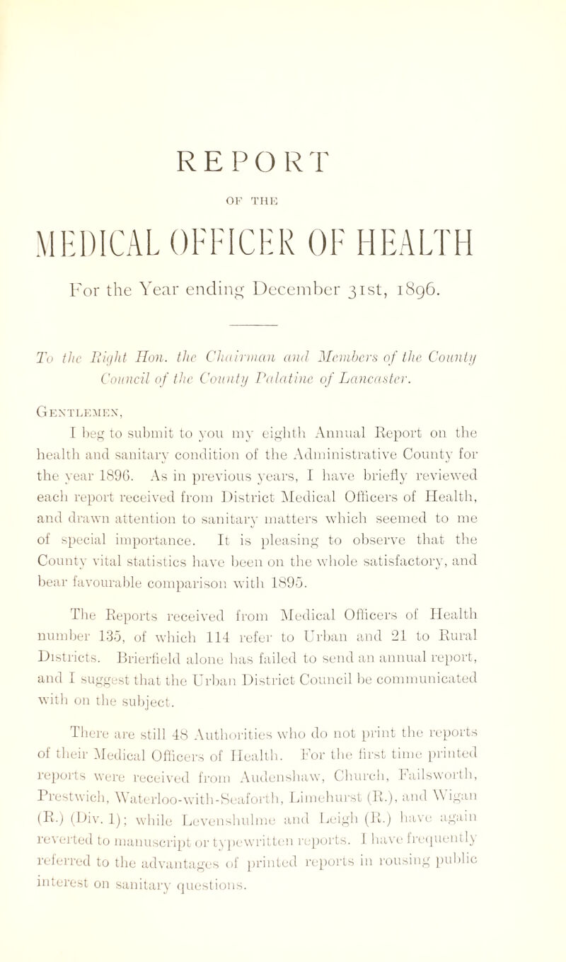 R E P O R T OF THE MEDICAL OFFICER OF HEALTH For the Year ending December 31st, 1896. To the Bight Hon. the Chairman and Members of the County Council of the County Palatine of Lancaster. Gentlemen, I beg to submit to you my eighth Annual Report on the health and sanitary condition of the Administrative County for the year 1896. As in previous years, I have briefly reviewed each report received from District Medical Officers of Health, and drawn attention to sanitary matters which seemed to me of special importance. It is pleasing to observe that the County vital statistics have been on the whole satisfactory, and bear favourable comparison with 1895. The Reports received from Medical Officers of Health number 135, of which 114 refer to Urban and 21 to Rural Districts. Brierfield alone has failed to send an annual report, and I suggest that the Urban District Council be communicated with on the subject. There are still 48 Authorities who do not print the reports of their Medical Officers of Health. For the first time printed reports were received from Audenshaw, Church, Failsworth, Prestwich, \\ aterloo-with-Seaforth, Limehurst (R.), and \\ igan (R.) (Div. 1); while Levenshulme and Leigh (R.) have again reverted to manuscript or typewritten reports. 1 have frequently referred to the advantages of printed reports in rousing public interest on sanitary questions.