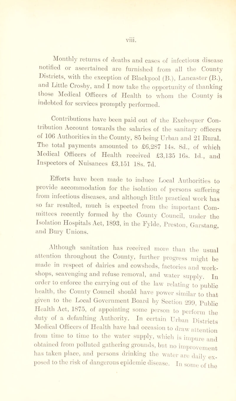 Vlll. Monthly returns of deaths and cases of infectious disease notified or ascertained are furnished from all the County Districts, with the exception of Blackpool (B.), Lancaster (B.), and Little Crosby, and I now take the opportunity of thanking those Medical Officers of Health to whom the County is indebted for services promptly performed. Contributions have been paid out of the Exchequer Con¬ ti ibution Account towards the salaries of the sanitary officers of 106 Authorities in the County, 85 being Urban and 21 Rural. The total payments amounted to £6,287 14s. 8d., of which Medical Officers of Health received £3,135 16s. Id., and Inspectors of Nuisances £3,151 18s. 7d. Effoits have been made to induce Local Authorities to piovide accommodation for the isolation of persons suffering from infectious diseases, and although little practical work has so far resulted, much is expected from the important Com¬ mittees recently formed by the County Council, under the Isolation Hospitals Act, 1893, in the Fylde, Preston, Garstang, and Bury Unions. Although sanitation has received more than the usual attention throughout the County, further progress might be made in respect of dairies and cowsheds, factories and work¬ shops, scavenging and refuse removal, and water supply jn order to enforce the carrying out of the law relating to public health, the County Council should have power similar to that given to the Local Government Board by Section 299 Public Health Act, 1875, of appointing some person to perform the duty of a defaulting Authority. In certain Urban Districts Medical Officers of Health have had occasion to draw attention from time to time to the water supply, which is impure and obtained from polluted gathering grounds, but no improvement has taken place, and persons drinking the water are daily ex posed to the risk of dangerous epidemic disease. In some of the