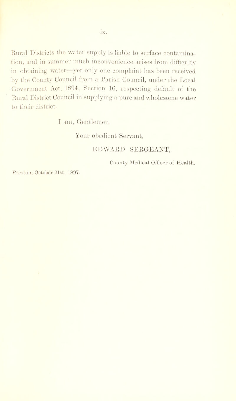 Rural Districts the water supply is liable to surface contamina¬ tion. and in summer much inconvenience arises from difficulty in obtaining water—yet only one complaint has been received hv the County Council from a Parish Council, under the Local Government Act, 1894, Section l(i, respecting default of the Rural District Council in supplying a pure and wholesome water to their district. I am, Gentlemen, Your obedient Servant, EDWARD SERGEANT, Preston, October 21st, 1897. County Medical Officer of Health.