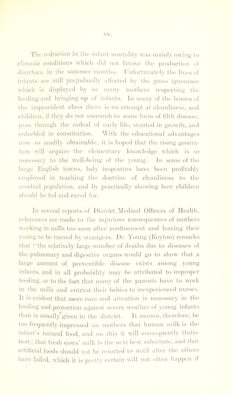 NV. The reduction in the infant mortality was mainly owing to climatic conditions which did not favour the production of diarrhoea in the summer months. Unfortunately the lives of infants are still prejudicallv affected by the gross ignorance which is displayed by so many mothers respecting the feeding and bringing up of infants. In many of the homes of the improvident class there is no attempt at cleanliness, and children, if they do not succumb to some form of filth disease, pass through the ordeal of early life, stunted in growth, and enfeebled in constitution. With the educational advantages now so readily obtainable, it is hoped that the rising genera¬ tion will acquire the elementary knowledge which is so necessary to the well-being of the young. In some of the large English towns, lady inspectors have been profitably employed in teaching the doctrine of cleanliness to the residual population, and by practically showing how children should be fed and cared for. In several reports of District Medical Officers of Health, references are made to the injurious consequences of mothers working in mills too soon after confinement and leaving their young to be nursed by strangers. Dr. Young (Rovton) remarks that “the relatively large number of deaths due to diseases of the pulmonary and digestive organs would go to show that a large amount of preventible disease exists among young infants, and in all probability may be attributed to improper feeding, or to the fact that many of the parents have to work in the mills and entrust their babies to inexperienced nurses. It is evident that more care and attention is necessary in the feeding and protection against severe weather of young infants than is usually*given in the district. It cannot, therefore, be too frequently impressed on mothers that human milk is the infant’s natural food, and on this it will consequently thrive best; that fresh cows’ milk is the next best substitute, and that artificial foods should not l)e resorted to until after the others have failed, which it is pretty certain will not often happen il