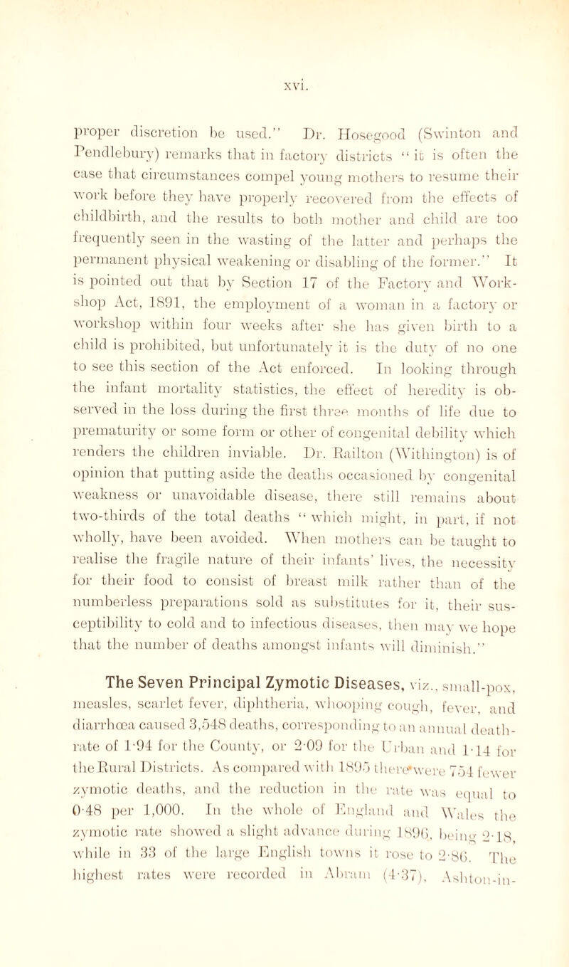 proper discretion he used.” Dr. Hosegood (Swinton and Pendlebury) remarks that in factory districts “ it is often the case that circumstances compel young mothers to resume their work before they have properly recovered from the effects of childbirth, and the results to both mother and child are too frequently seen in the wasting of the latter and perhaps the permanent physical weakening or disabling of the former.” It is pointed out that by Section 17 of the Factory and Work¬ shop Act, 1891, the employment of a woman in a factory or workshop within four weeks after she has given birth to a child is prohibited, but unfortunately it is the duty of no one to see this section of the Act enforced. In looking through the infant mortality statistics, the effect of heredity is ob¬ served in the loss during the first three months of life due to prematurity or some form or other of congenital debility which renders the children inviable. Dr. Hail ton (Withington) is of opinion that putting aside the deaths occasioned by congenital weakness or unavoidable disease, there still remains about two-thirds of the total deaths “ which might, in part, if not wholly, have been avoided. When mothers can be taught to realise the fragile nature of their infants’ lives, the neeessitv for their food to consist of breast milk rather than of the numberless preparations sold as substitutes for it, their sus¬ ceptibility to cold and to infectious diseases, then may we hope that the number of deaths amongst infants will diminish.” The Seven Principal Zymotic Diseases, viz., small-pox, measles, scarlet fever, diphtheria, whooping cough, fever and diarrhoea caused 3,548 deaths, corresponding to an annual death- rate of D94 for the County, or 2-09 for the Urban and 1-14 for the Rural Districts. As compared with 1895 therefwere 754 fewer zymotic deaths, and the reduction in the rate was equal to 0 48 per 1,000. In the whole of England and Wales the zymotic rate showed a slight advance during 1S96, bekm 2-18 while in 33 of the large English towns it rose to 2-80. The highest rates were recorded in Abram (4'37), Ashton-in-