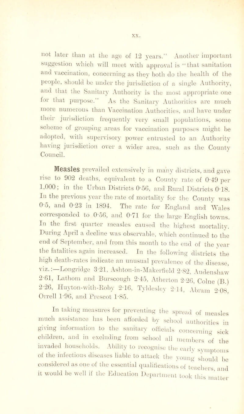 not later than at the age of 12 years.” Another important suggestion which will meet with approval is “that sanitation and vaccination, concerning as they both do the health of the people, should be under the jurisdiction of a single Authority, and that the Sanitary Authority is the most appropriate one for that purpose.” As the Sanitary Authorities are much more numerous than Vaccination Authorities, and have under their jurisdiction frequently very small populations, some scheme of grouping areas for vaccination purposes might be adopted, with supervisory power entrusted to an Authority having jurisdiction over a wider area, such as the County Council. Measles prevailed extensively in many districts, and gave rise to 902 deaths, equivalent to a County rate of 0-49 per 1,000; in the Urban Districts 0-56, and Rural Districts 0-18. In the previous year the rate of mortality for the County was 0-5, and 0-23 in 1894. The rate for England and Wales conesponded to 0'56, and O' 11 for the large English towns. In the first quarter measles caused the highest mortality. During April a decline was observable, which continued to the end of September, and from this month to the end of the year the fatalities again increased. In the following districts the high death-rates indicate an unusual prevalence of the disease viz.Longridge 3-21, Ashton-in-Makerfield 2-82, Audenshaw 2-61, Lathom and Burseough 2-45, Atherton 2-2G, Colne (B ) 2-26, Huyton-with-Roby 216, Tyldesley 2T4, Abram 2'08, Orrell 1'96, and Prescot 1-85. In taking measures for preventing the spread of measles much assistance has been afforded by school authorities in giving information to the sanitary officials concerning sick children, and in excluding from school all members of the invaded households. Ability to recognise the early symptoms of the infectious diseases liable to attack the youiw should lie considered as one of the essential qualifications of teachers and it would be well if the Education Department took this matter