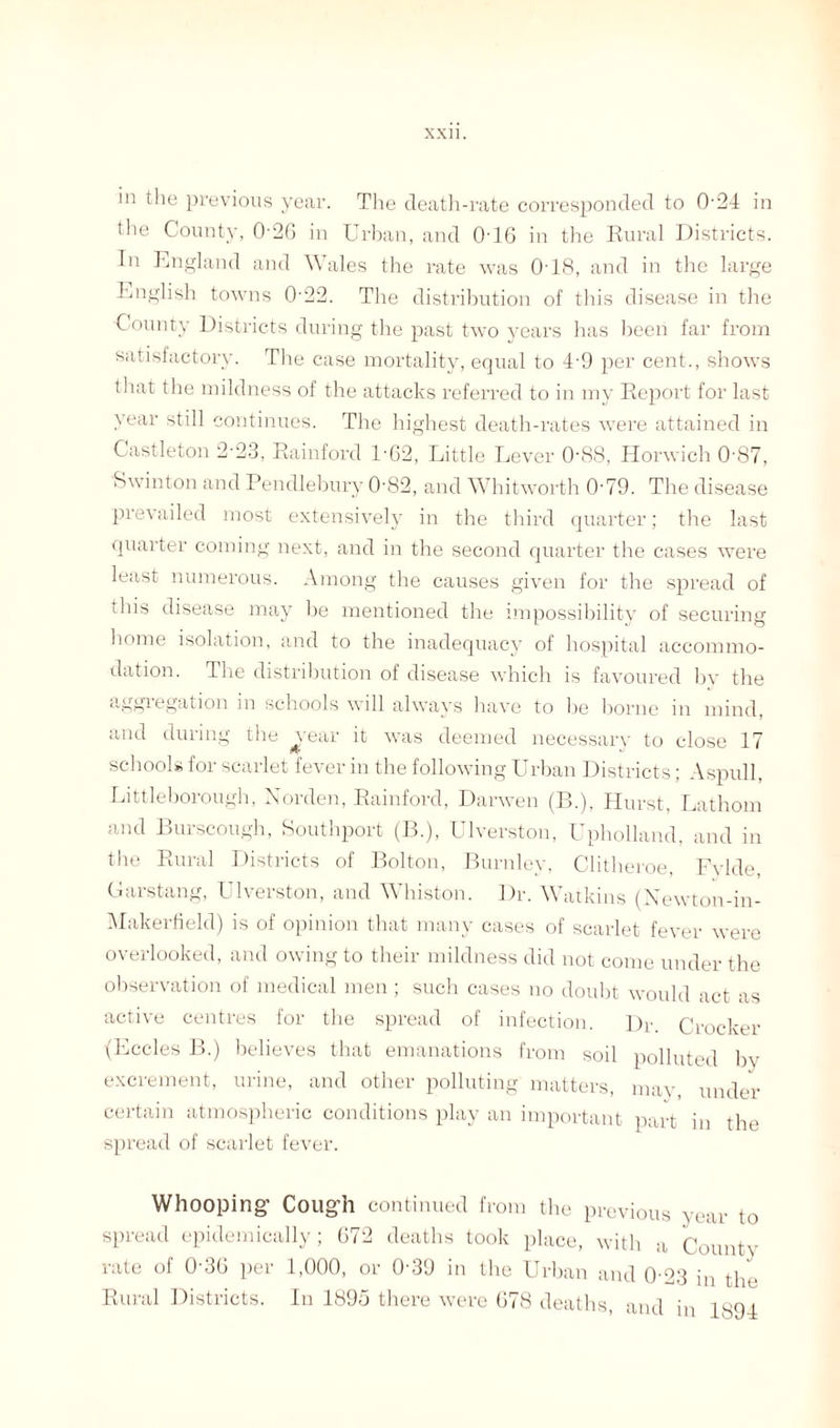 in the previous year. The death-rate corresponded to 0-24 in the County, 026 in Urban, and 0-16 in the Rural Districts. In England and Wales the rate was 018, and in the large English towns 0-22. The distribution of this disease in the County Districts during the past two years has been far from satisfactory. The case mortality, equal to 49 per cent., shows that the mildness of the attacks referred to in my Report for last year still continues. The highest death-rates were attained in Castleton 2-23, Rainford 1-62, Little Lever 088, Horwich 0-87, Swinton and Pendlebury 0'82, and Whitworth 0’79. The disease prevailed most extensively in the third quarter; the last quarter coming next, and in the second quarter the cases were least numerous. Among the causes given for the spread of this disease may be mentioned the impossibility of securing home isolation, and to the inadequacy of hospital accommo¬ dation. The distribution of disease which is favoured by the ®U£v*-6gation in schools will always have to be borne in mind, and during the vear it was deemed necessary to close 17 schools for scarlet fever in the following Urban Districts; Aspull, Littleborough, Norden, Rainford, Darwen (B.), Hurst, Lathom and Burscough, Southport (B.), Ulverston, Upholland, and in the Rural Districts of Bolton, Burnley, Clitheroe, Fvlde Garstang, Ulverston, and Whiston. Dr. Watkins (Newton-in- Makerfield) is of opinion that many cases of scarlet fever were overlooked, and owing to their mildness did not come under the observation of medical men ; such cases no doubt would act as active centres for the spread of infection. Dr. Crocker (Eccles B.) believes that emanations from soil polluted bv excrement, urine, and other polluting matters, may under certain atmospheric conditions play an important part in the spread of scarlet fever. Whooping- Coug-h continued from the previous year to spread epidemically; 672 deaths took place, with a County rate of 0'36 per 1,000, or 0-39 in the Urban and 0 23 in the Rural Districts. In 1895 there were 678 deaths, and in 1894