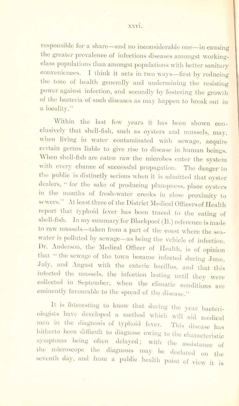 responsible for a share—and no inconsiderable one—in causing the greater prevalence of infectious diseases amongst working- class populations than amongst populations with better sanitary conveniences. I think it acts in two ways—first by reducing the tone of health generally and undermining the resisting- power against infection, and secondly by fostering tbe growth of the bacteria of sucli diseases as may happen to break out in a locality.” W ithin the last few years it has been shown con¬ clusively that shell-fish, such as oysters and mussels, may, when living in water contaminated with sewage, acquire certain germs liable to give rise to disease in human beings. \\ lien shell-fish are eaten raw the microbes enter the system with every chance of successful propagation. The danger to the public is distinctly serious when it is admitted that oyster dealers, “ for the sake of producing plumpness, place oysters m the mouths of fresh-water creeks in close proximity to sewers. ’ At least three of the District Medical Officers of Health report that typhoid fever has been traced to the eating of shell-fish. In my summary for Blackpool (B.) reference is made to raw mussels—taken from a part of the coast where the sea¬ water is polluted by sewage—as being tbe vehicle of infection. Dr. Anderson, the Medical Officer of Health, is of opinion that “ the sewage of the town became infected during June, July, and August with the enteric bacillus, and that this infected the mussels, the infection lasting until they were collected in September, when the climatic conditions are eminently favourable to the spread of the disease.” It is interesting to know that during the year bacteri¬ ologists have developed a method which will aid medical men in the diagnosis of typhoid fever. This disease has hitherto been difficult to diagnose owing to the characteristic symptoms being often delayed; with the assistance of the microscope the diagnosis may be declared on the seventh day, and from a public health point of view it is