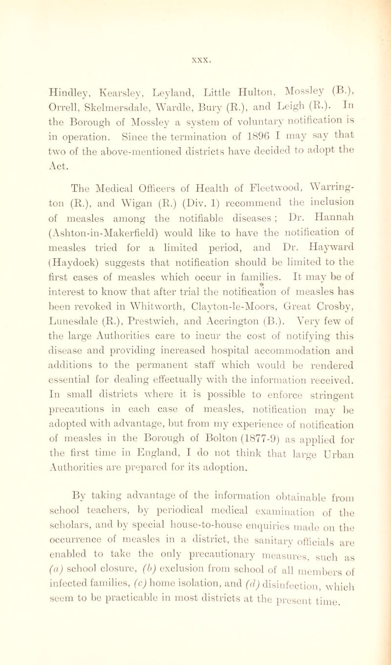 Hinclley, Kearslev, Leyland, Little Hulton, Mossley (B.), Orrell, Skelmersdale, Wardle, Bury (R.), and Leigh (R-)- Bi the Borough of Mossley a system of voluntary notification is in operation. Since the termination of 1896 I may say that two of the above-mentioned districts have decided to adopt the Act. The Medical Officers of Health of Fleetwood, Warring¬ ton (R.), and Wigan (R.) (Div. 1) recommend the inclusion of measles among the notifiable diseases; Dr. Hannah (Ashton-in-Makerfield) would like to have the notification of measles tried for a limited period, and Dr. Hayward (Haydock) suggests that notification should be limited to the first cases of measles which occur in families. It may be of * interest to know that after trial the notification of measles has been revoked in Whitworth, Clayton-le-Moors, Great Crosby, Lunesdale (R.), Prestwich, and Accrington (B.). Very few of the large Authorities care to incur the cost of notifying this disease and providing increased hospital accommodation and additions to the permanent staff which would be rendered essential for dealing effectually with the information received. In small districts where it is possible to eirforce stringent precautions in each case of measles, notification may he adopted with advantage, hut from my experience of notification of measles in the Borough of Bolton (1877-9) as applied for the first time in England, I do not think that large Urban Authorities are prepared for its adoption. By taking advantage of the information obtainable from school teachers, by periodical medical examination of the scholars, and by special house-to-house enquiries made on the occurrence of measles in a district, the sanitary officials are enabled to take the only precautionary measures such as (a) school closure, (b) exclusion from school of all members of infected families, (c) home isolation, and (cl) disinfection, which seem to bo practicable in most districts at the present time