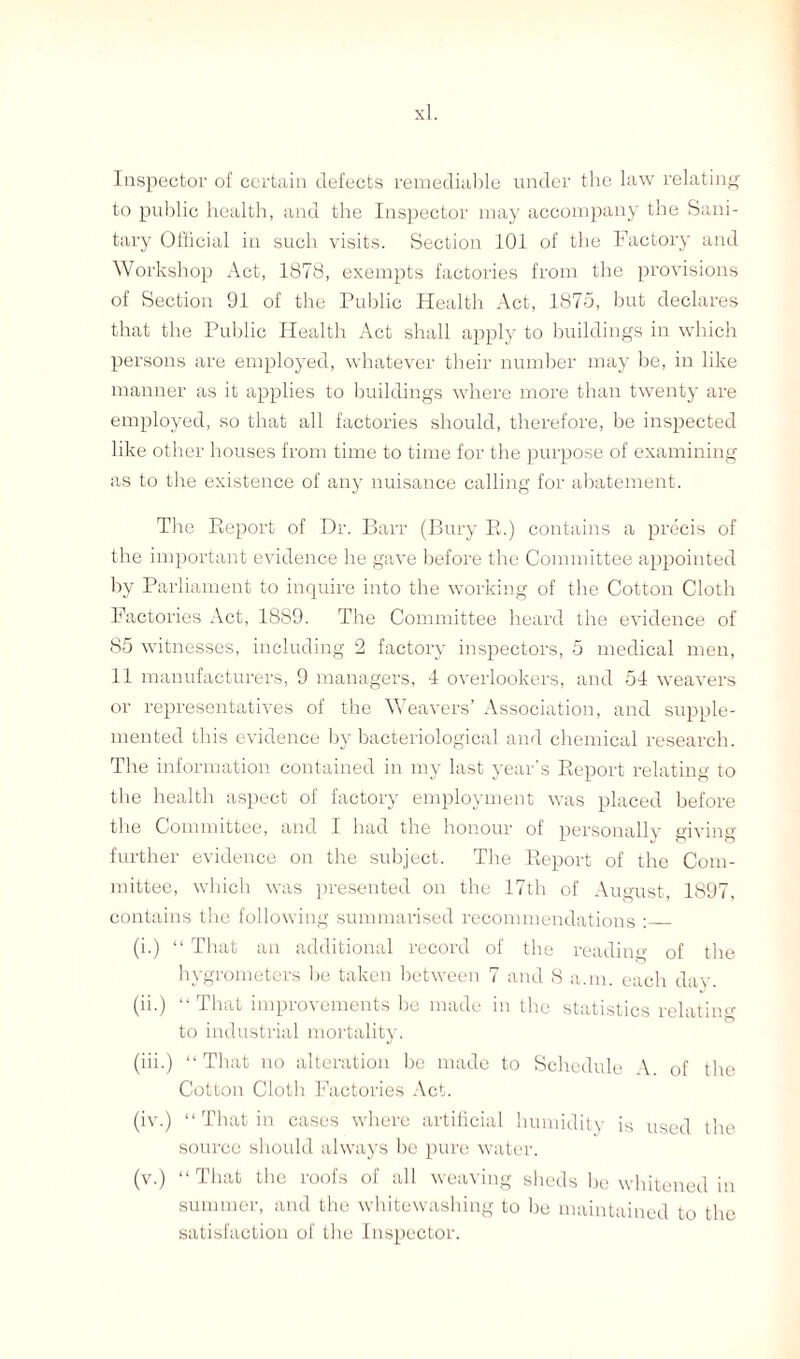 Inspector of certain defects remediable under the law relating to public health, and the Inspector may accompany the Sani¬ tary Official in such visits. Section 101 of the Factory and Workshop Act, 1878, exempts factories from the provisions of Section 91 of the Public Health Act, 1875, but declares that the Public Health Act shall apply to buildings in which persons are employed, whatever their number may be, in like manner as it applies to buildings where more than twenty are employed, so that all factories should, therefore, be inspected like other houses from time to time for the purpose of examining as to the existence of any nuisance calling for abatement. The Report of Dr. Barr (Bury R.) contains a precis of the important evidence he gave before the Committee appointed by Parliament to inquire into the working of the Cotton Cloth Factories Act, 1889. The Committee heard the evidence of 85 witnesses, including 2 factory inspectors, 5 medical men, 11 manufacturers, 9 managers, 4 overlookers, and 54 weavers or representatives of the \\ eavers’ Association, and supple¬ mented this evidence by bacteriological and chemical research. The information contained in my last year's Report relating to the health aspect of factory employment was placed before the Committee, and I had the honour of personally giving further evidence on the subject. The Report of the Com¬ mittee, which was presented on the 17th of August, 1897, contains the following summarised recommendations :_ (i.) “ That an additional record of the reading of the hygrometers be taken between 7 and 8 a.m. each dav. (ii.) “ That improvements bo made in the statistics relating to industrial mortality. (iii.) “That no alteration be made to Schedule A. of the Cotton Cloth Factories Act. (iv.) “That in cases where artificial humidity is used the source should always be pure water. (v.) “That the roofs of all weaving sheds be whitened in summer, and the whitewashing to be maintained to the satisfaction of the Inspector.