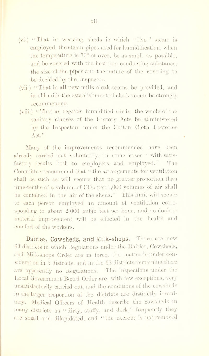 employed, the steam-pipes used for humidification, when the temperature is 70° or over, be as small as possible, and he covered with the best non-conducting substance, the size of the pipes and the nature of the covering to be decided by the Inspector. (vii.) “ That in all new mills cloak-rooms be provided, and in old mills the establishment of cloak-rooms be strongly recommended. (viii.) “ That as regards humidified sheds, the whole of the sanitary clauses of the Factory Acts be administered by the Inspectors under the Cotton Cloth Factories Act.” Many of the improvements recommended have been already carried out voluntarily, in some cases “ with satis¬ factory results both to employers and employed.” The Committee recommend that “ the arrangements for ventilation shall be such as will secure that no greater proportion than nine-tenths of a volume of CCM per 1,000 volumes of air shall be contained in the air of the sheds.” This limit will secure to each person employed an amount of ventilation corre¬ sponding to about 2,000 cubic feet per hour, and no doubt a material improvement will be effected in the health and comfort of the workers. Dairies, Cowsheds, and Milk-shops.—There are now 03 districts in which Regulations under the Dairies, Cowsheds, and Milk-shops Order are in force, the matter is under con¬ sideration in 5 districts, and in the OS districts remaining there are apparently no Regulations. The inspections under the Local Government Board Order are, with few exceptions, very unsatisfactorily carried out, and the conditions of the cowsheds in the larger proportion of the districts are distinctly insani¬ tary. Medical Officers of Health describe the cowsheds in many districts as “dirty, stuffy, and dark,” frequently they are small and dilapidated, and “ the excreta is not removed