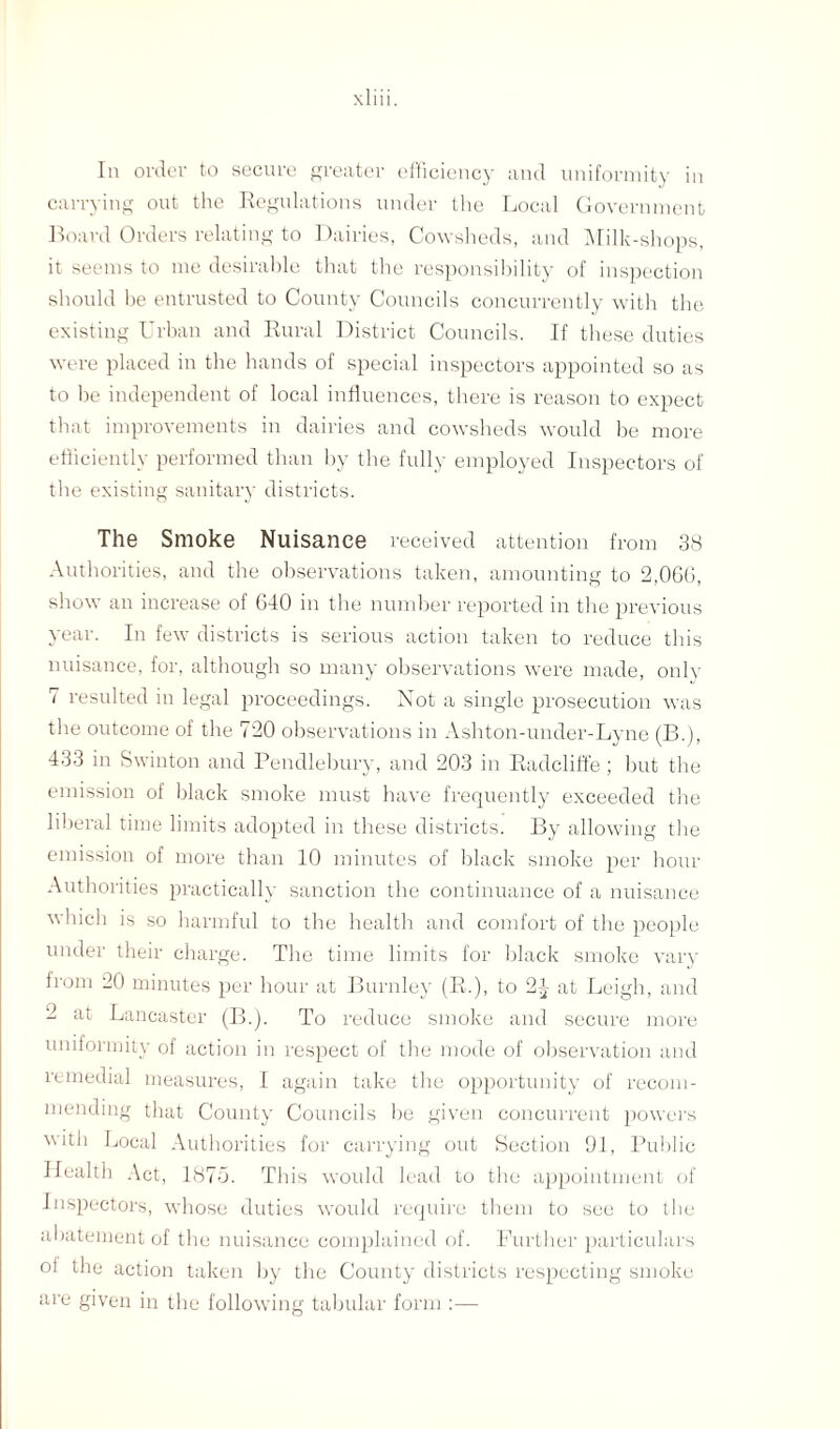 In order to secure greater efficiency and uniformity in carrying out the Regulations under the Local Government Board Orders relating to Dairies, Cowsheds, and Milk-shops, it seems to me desirable that the responsibility of inspection should be entrusted to County Councils concurrently with the existing Urban and Rural District Councils. If these duties were placed in the hands of special inspectors appointed so as to be independent of local influences, there is reason to expect that improvements in dairies and cowsheds would be more efficiently performed than by the fully employed Inspectors of the existing sanitary districts. The Smoke Nuisance received attention from 38 Authorities, and the observations taken, amounting to 2,060, show an increase of 640 in the number reported in the previous year. In few districts is serious action taken to reduce this nuisance, for, although so many observations were made, only 7 resulted in legal proceedings. Not a single prosecution was the outcome of the 720 observations in Ashton-under-Lyne (B.), 433 in Swinton and Pendlebury, and 203 in Radcliffe; but the emission of black smoke must have frequently exceeded the liberal time limits adopted in these districts. By allowing the emission of more than 10 minutes of black smoke per hour Authorities practically sanction the continuance of a nuisance which is so harmful to the health and comfort of the people under their charge. The time limits for black smoke vary from 20 minutes per hour at Burnley (R.), to 2J at Leigh, and 2 at Lancaster (B.). To reduce smoke and secure more uniformity of action in respect of the mode of observation and remedial measures, I again take the opportunity of recom¬ mending that County Councils be given concurrent powers with Local Authorities for carrying out Section 91, Public Health Act, 187d. This would lead to the appointment of Inspectors, whose duties would require them to see to the abatement of the nuisance complained of. Further particulars oi the action taken by the County districts respecting smoke are given in the following tabular form :—