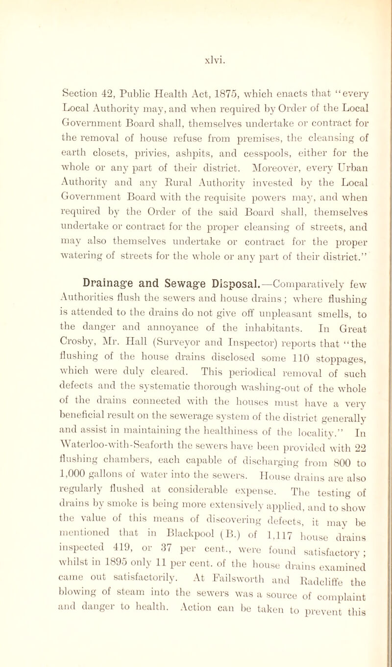 Section 42, Public Health Act, 1875, which enacts that “every Local Authority may, and when required by Order of the Local Government Board shall, themselves undertake or contract for the removal of house refuse from premises, the cleansing of earth closets, privies, ashpits, and cesspools, either for the whole or any part of their district. Moreover, every Urban Authority and any Rural Authority invested by the Local Government Board with the requisite powers may, and when required by the Order of the said Board shall, themselves undertake or contract for the proper cleansing of streets, and may also themselves undertake or contract for the proper watering of streets for the whole or any part of their district.” Drainage and Sewage Disposal.—Comparatively few Authorities flush the sewers and house drains ; where flushing is attended to the drains do not give off unpleasant smells, to the danger and annoyance of the inhabitants. In Great Crosby, Mr. Hall (Surveyor and Inspector) reports that “the flushing of the house drains disclosed some 110 stoppages, which were duly cleared. This periodical removal of such defects and the systematic thorough washing-out of the whole of the drains connected with the houses must have a very beneficial result on the sewerage system of the district generally and assist in maintaining the healthiness of the locality.” In Waterloo-with-Seaforth the sewers have been provided with 22 flushing chambers, each capable of discharging from 800 to 1,000 gallons of water into the sewers. House drains are also regularly flushed at considerable expense. The testing of drains by smoke is being more extensively applied, and to show the value of this means of discovering defects, it mav be mentioned that in Blackpool (B.) of 1,117 house drains inspected 419, or 37 per cent., were found satisfactory; whilst in 1895 only 11 per cent, of the house drains examined came out satisfactorily. At Failsworth and Radcliffe the blowing of steam into the sewers was a source of complaint and danger to health. Action can be taken to prevent this